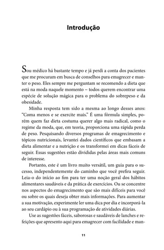 Introdução

S

ou médico há bastante tempo e já perdi a conta dos pacientes
que me procuram em busca de conselhos para emagrecer e manter o peso. Eles sempre me perguntam se recomendo a dieta que
está na moda naquele momento − todos querem encontrar uma
espécie de solução mágica para o problema do sobrepeso e da
obesidade.
Minha resposta tem sido a mesma ao longo desses anos:
“Coma menos e se exercite mais.” É uma fórmula simples, porém quem faz dieta costuma querer algo mais radical, como o
regime da moda, que, em teoria, proporciona uma rápida perda
de peso. Pesquisando diversos programas de emagrecimento e
tópicos nutricionais, levantei dados científicos que embasam a
dieta alimentar e a nutrição e os transformei em dicas fáceis de
seguir. Essas sugestões estão divididas pelas áreas mais comuns
de interesse.
Portanto, este é um livro muito versátil, um guia para o sucesso, independentemente do caminho que você prefira seguir.
Leia-o do início ao fim para ter uma noção geral dos hábitos
alimentares saudáveis e da prática de exercícios. Ou se concentre
nos aspectos do emagrecimento que são mais difíceis para você
ou sobre os quais deseja obter mais informações. Para aumentar
a sua motivação, experimente ler uma dica por dia e incorporá-la
ao seu cardápio ou à sua programação de atividades diárias.
Use as sugestões fáceis, saborosas e saudáveis de lanches e refeições que apresento aqui para emagrecer com facilidade e man11

100 dicas.indd 11

2/24/10 3:24:34 PM

 
