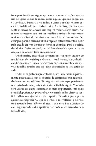 ter o peso ideal com segurança, sem as ameaças à saúde ocultas
nas perigosas dietas da moda, como aquelas que são pobres em
carboidratos. Destaco a caminhada como a melhor e mais eficiente modalidade de atividade física. Além disso, ela não apresenta os riscos das opções que exigem maior esforço físico. Até
mesmo as pessoas que têm um cotidiano atribulado encontram
muitas maneiras de encaixar esse exercício em sua rotina. Por
exemplo, parar o carro na última vaga do estacionamento e subir
pela escada em vez de usar o elevador contribui para a queima
de calorias. De forma geral, a caminhada beneficia quem é muito
ocupado para fazer dieta ou se exercitar.
Combinadas, essas dicas formam um conjunto prático de
medidas fundamentais que vão ajudar você a emagrecer, adquirir
condicionamento físico e desenvolver hábitos alimentares saudáveis. Escolha aquelas que são mais apropriadas ao seu estilo de
vida.
Todas as sugestões apresentadas neste livro foram rigorosamente pesquisadas com o objetivo de comprovar sua autenticidade em termos médicos. São seguras, eficazes e proporcionam
um método de emagrecimento único e fácil de seguir. Você não
será vítima do efeito sanfona e, o mais importante, será mais
saudável; portanto, é provável que viva mais. Além disso, se sentirá melhor, mais jovem e mais disposto. Cada dica que seguir o
ajudará a emagrecer. Os quilos perdidos não voltarão, pois você
terá adotado bons hábitos alimentares e estará se exercitando
com regularidade − duas práticas que podem ser mantidas pelo
resto da vida.

12

100 dicas.indd 12

2/24/10 3:24:34 PM

 