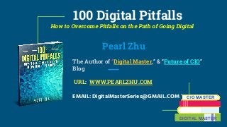 100 Digital Pitfalls
How to Overcome Pitfalls on the Path of Going Digital
Pearl Zhu
The Author of “Digital Master,” & “Future of CIO”
Blog
URL: WWW.PEARLZHU.COM
EMAIL: DigitalMasterSeries@GMAIL.COM CIO MASTER
DIGITAL MASTER
 