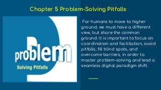 For humans to move to higher
ground, we must have a different
view, but share the common
ground. It is important to focus on
coordination and facilitation, avoid
pitfalls, fill blind spots, and
overcome barriers, in order to
master problem-solving and lead a
seamless digital paradigm shift.
Chapter 5 Problem-Solving Pitfalls
 