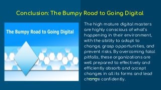 The high mature digital masters
are highly conscious of what’s
happening in their environment,
with the ability to adapt to
change, grasp opportunities, and
prevent risks. By overcoming fatal
pitfalls, these organizations are
well prepared to effectively and
efficiently absorb and accept
changes in all its forms and lead
change confidently.
Conclusion: The Bumpy Road to Going Digital
 