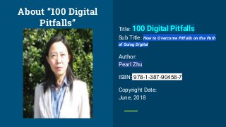 Title: 100 Digital Pitfalls
Sub Title: How to Overcome Pitfalls on the Path
of Going Digital
Author:
Pearl Zhu
ISBN: 978-1-387-90458-7
Copyright Date:
June, 2018
About “100 Digital
Pitfalls”
 