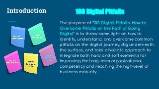Introduction 100 Digital Pitfalls
The purpose of “100 Digital Pitfalls: How to
Overcome Pitfalls on the Path of Going
Digital” is to throw some light on how to
identify, understand, and overcome common
pitfalls on the digital journey, dig underneath
the surface, and take a holistic approach to
integrate both hard and soft elements for
improving the long-term organizational
competency and reaching the high-level of
business maturity.
 