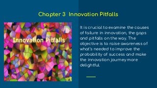 It is crucial to examine the causes
of failure in innovation, the gaps
and pitfalls on the way. The
objective is to raise awareness of
what’s needed to improve the
probability of success and make
the innovation journey more
delightful.
Chapter 3 Innovation Pitfalls
 