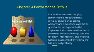 It is critical to avoid varying
performance measurement
pitfalls, ensure that digital
performance measures are both
qualitative and quantitative,
implement whatever mechanisms
you need to be able to gather the
relevant information, and make a
holistic assessment by telling the
full story objectively.
Chapter 4 Performance Pitfalls
 