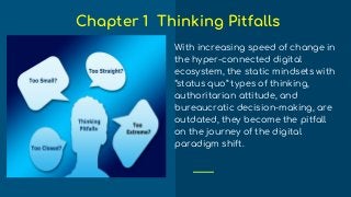 With increasing speed of change in
the hyper-connected digital
ecosystem, the static mindsets with
“status quo” types of thinking,
authoritarian attitude, and
bureaucratic decision-making, are
outdated, they become the pitfall
on the journey of the digital
paradigm shift.
Chapter 1 Thinking Pitfalls
 