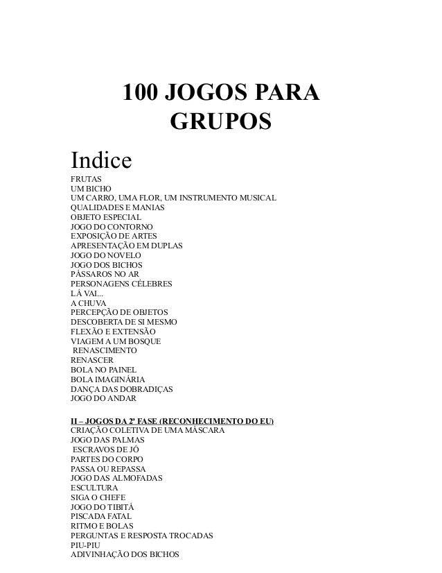 100 JOGOS PARA
GRUPOS
Indice
FRUTAS
UM BICHO
UM CARRO, UMA FLOR, UM INSTRUMENTO MUSICAL
QUALIDADES E MANIAS
OBJETO ESPECIA...