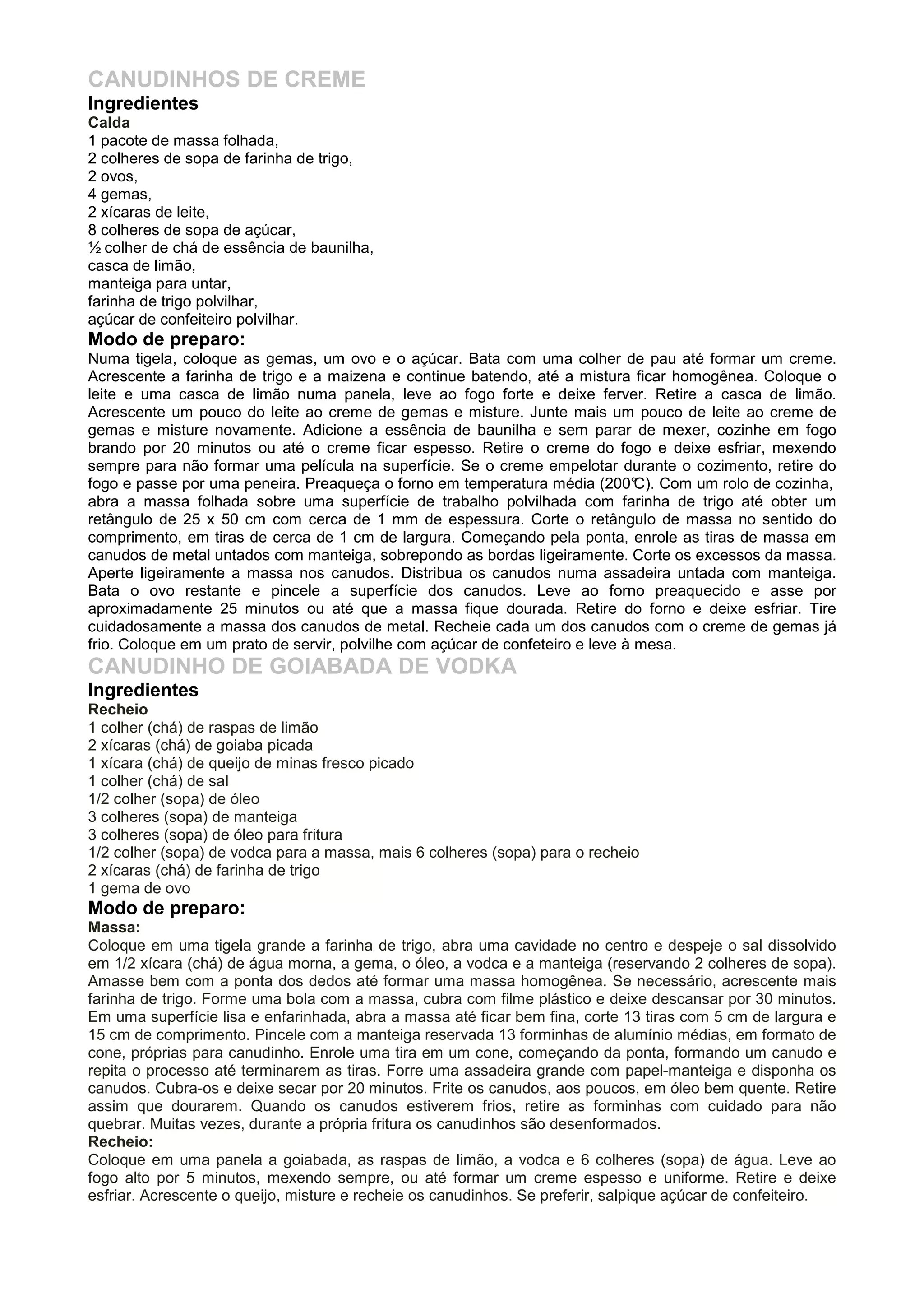 CANUDINHOS DE CREME
Ingredientes
Calda
1 pacote de massa folhada,
2 colheres de sopa de farinha de trigo,
2 ovos,
4 gemas,
2 xícaras de leite,
8 colheres de sopa de açúcar,
½ colher de chá de essência de baunilha,
casca de limão,
manteiga para untar,
farinha de trigo polvilhar,
açúcar de confeiteiro polvilhar.
Modo de preparo:
Numa tigela, coloque as gemas, um ovo e o açúcar. Bata com uma colher de pau até formar um creme.
Acrescente a farinha de trigo e a maizena e continue batendo, até a mistura ficar homogênea. Coloque o
leite e uma casca de limão numa panela, leve ao fogo forte e deixe ferver. Retire a casca de limão.
Acrescente um pouco do leite ao creme de gemas e misture. Junte mais um pouco de leite ao creme de
gemas e misture novamente. Adicione a essência de baunilha e sem parar de mexer, cozinhe em fogo
brando por 20 minutos ou até o creme ficar espesso. Retire o creme do fogo e deixe esfriar, mexendo
sempre para não formar uma película na superfície. Se o creme empelotar durante o cozimento, retire do
fogo e passe por uma peneira. Preaqueça o forno em temperatura média (200°C). Com um rolo de cozinha,
abra a massa folhada sobre uma superfície de trabalho polvilhada com farinha de trigo até obter um
retângulo de 25 x 50 cm com cerca de 1 mm de espessura. Corte o retângulo de massa no sentido do
comprimento, em tiras de cerca de 1 cm de largura. Começando pela ponta, enrole as tiras de massa em
canudos de metal untados com manteiga, sobrepondo as bordas ligeiramente. Corte os excessos da massa.
Aperte ligeiramente a massa nos canudos. Distribua os canudos numa assadeira untada com manteiga.
Bata o ovo restante e pincele a superfície dos canudos. Leve ao forno preaquecido e asse por
aproximadamente 25 minutos ou até que a massa fique dourada. Retire do forno e deixe esfriar. Tire
cuidadosamente a massa dos canudos de metal. Recheie cada um dos canudos com o creme de gemas já
frio. Coloque em um prato de servir, polvilhe com açúcar de confeteiro e leve à mesa.
CANUDINHO DE GOIABADA DE VODKA
Ingredientes
Recheio
1 colher (chá) de raspas de limão
2 xícaras (chá) de goiaba picada
1 xícara (chá) de queijo de minas fresco picado
1 colher (chá) de sal
1/2 colher (sopa) de óleo
3 colheres (sopa) de manteiga
3 colheres (sopa) de óleo para fritura
1/2 colher (sopa) de vodca para a massa, mais 6 colheres (sopa) para o recheio
2 xícaras (chá) de farinha de trigo
1 gema de ovo
Modo de preparo:
Massa:
Coloque em uma tigela grande a farinha de trigo, abra uma cavidade no centro e despeje o sal dissolvido
em 1/2 xícara (chá) de água morna, a gema, o óleo, a vodca e a manteiga (reservando 2 colheres de sopa).
Amasse bem com a ponta dos dedos até formar uma massa homogênea. Se necessário, acrescente mais
farinha de trigo. Forme uma bola com a massa, cubra com filme plástico e deixe descansar por 30 minutos.
Em uma superfície lisa e enfarinhada, abra a massa até ficar bem fina, corte 13 tiras com 5 cm de largura e
15 cm de comprimento. Pincele com a manteiga reservada 13 forminhas de alumínio médias, em formato de
cone, próprias para canudinho. Enrole uma tira em um cone, começando da ponta, formando um canudo e
repita o processo até terminarem as tiras. Forre uma assadeira grande com papel-manteiga e disponha os
canudos. Cubra-os e deixe secar por 20 minutos. Frite os canudos, aos poucos, em óleo bem quente. Retire
assim que dourarem. Quando os canudos estiverem frios, retire as forminhas com cuidado para não
quebrar. Muitas vezes, durante a própria fritura os canudinhos são desenformados.
Recheio:
Coloque em uma panela a goiabada, as raspas de limão, a vodca e 6 colheres (sopa) de água. Leve ao
fogo alto por 5 minutos, mexendo sempre, ou até formar um creme espesso e uniforme. Retire e deixe
esfriar. Acrescente o queijo, misture e recheie os canudinhos. Se preferir, salpique açúcar de confeiteiro.
 