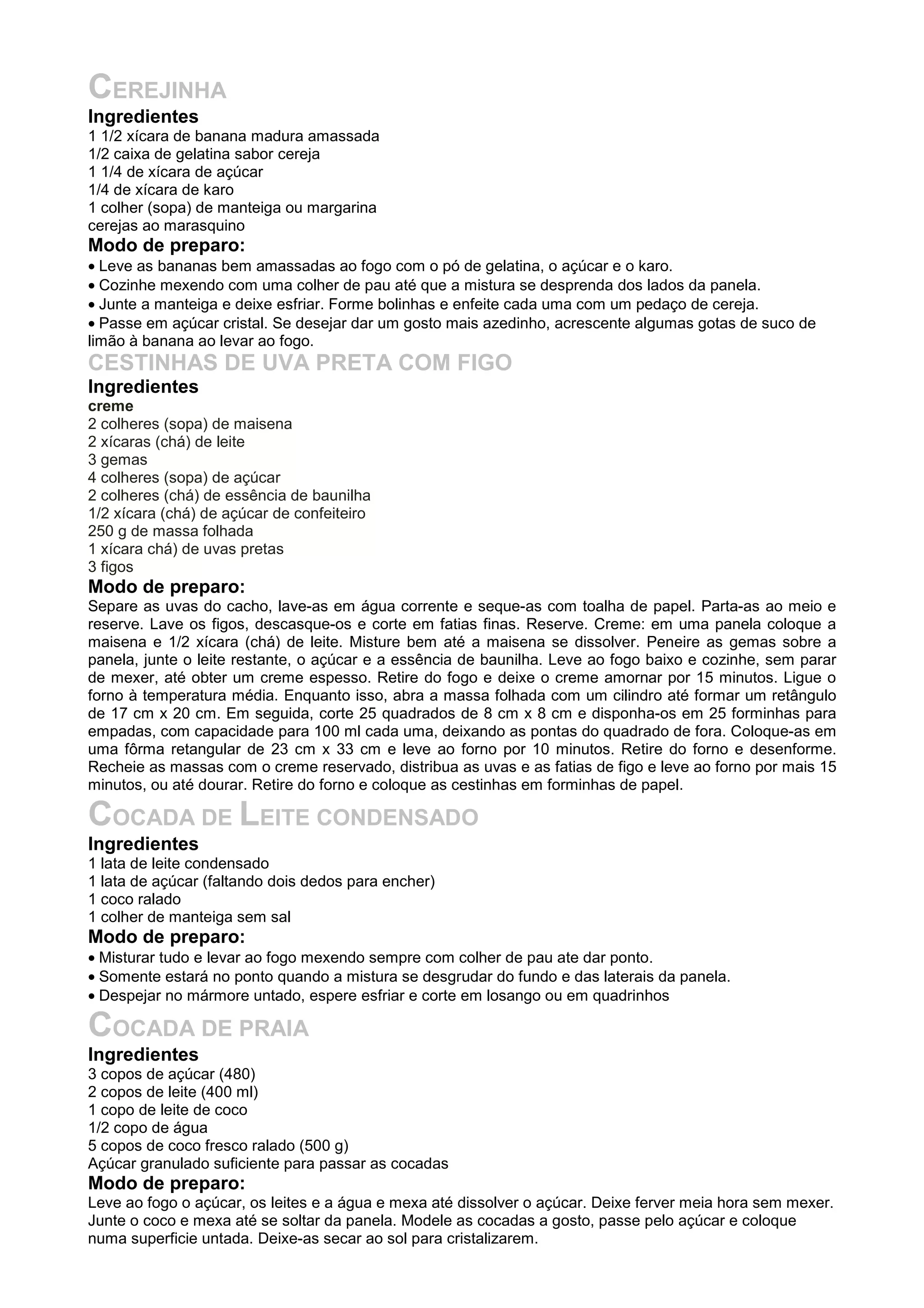 CEREJINHA
Ingredientes
1 1/2 xícara de banana madura amassada
1/2 caixa de gelatina sabor cereja
1 1/4 de xícara de açúcar
1/4 de xícara de karo
1 colher (sopa) de manteiga ou margarina
cerejas ao marasquino
Modo de preparo:
• Leve as bananas bem amassadas ao fogo com o pó de gelatina, o açúcar e o karo.
• Cozinhe mexendo com uma colher de pau até que a mistura se desprenda dos lados da panela.
• Junte a manteiga e deixe esfriar. Forme bolinhas e enfeite cada uma com um pedaço de cereja.
• Passe em açúcar cristal. Se desejar dar um gosto mais azedinho, acrescente algumas gotas de suco de
limão à banana ao levar ao fogo.
CESTINHAS DE UVA PRETA COM FIGO
Ingredientes
creme
2 colheres (sopa) de maisena
2 xícaras (chá) de leite
3 gemas
4 colheres (sopa) de açúcar
2 colheres (chá) de essência de baunilha
1/2 xícara (chá) de açúcar de confeiteiro
250 g de massa folhada
1 xícara chá) de uvas pretas
3 figos
Modo de preparo:
Separe as uvas do cacho, lave-as em água corrente e seque-as com toalha de papel. Parta-as ao meio e
reserve. Lave os figos, descasque-os e corte em fatias finas. Reserve. Creme: em uma panela coloque a
maisena e 1/2 xícara (chá) de leite. Misture bem até a maisena se dissolver. Peneire as gemas sobre a
panela, junte o leite restante, o açúcar e a essência de baunilha. Leve ao fogo baixo e cozinhe, sem parar
de mexer, até obter um creme espesso. Retire do fogo e deixe o creme amornar por 15 minutos. Ligue o
forno à temperatura média. Enquanto isso, abra a massa folhada com um cilindro até formar um retângulo
de 17 cm x 20 cm. Em seguida, corte 25 quadrados de 8 cm x 8 cm e disponha-os em 25 forminhas para
empadas, com capacidade para 100 ml cada uma, deixando as pontas do quadrado de fora. Coloque-as em
uma fôrma retangular de 23 cm x 33 cm e leve ao forno por 10 minutos. Retire do forno e desenforme.
Recheie as massas com o creme reservado, distribua as uvas e as fatias de figo e leve ao forno por mais 15
minutos, ou até dourar. Retire do forno e coloque as cestinhas em forminhas de papel.
COCADA DE LEITE CONDENSADO
Ingredientes
1 lata de leite condensado
1 lata de açúcar (faltando dois dedos para encher)
1 coco ralado
1 colher de manteiga sem sal
Modo de preparo:
• Misturar tudo e levar ao fogo mexendo sempre com colher de pau ate dar ponto.
• Somente estará no ponto quando a mistura se desgrudar do fundo e das laterais da panela.
• Despejar no mármore untado, espere esfriar e corte em losango ou em quadrinhos
COCADA DE PRAIA
Ingredientes
3 copos de açúcar (480)
2 copos de leite (400 ml)
1 copo de leite de coco
1/2 copo de água
5 copos de coco fresco ralado (500 g)
Açúcar granulado suficiente para passar as cocadas
Modo de preparo:
Leve ao fogo o açúcar, os leites e a água e mexa até dissolver o açúcar. Deixe ferver meia hora sem mexer.
Junte o coco e mexa até se soltar da panela. Modele as cocadas a gosto, passe pelo açúcar e coloque
numa superficie untada. Deixe-as secar ao sol para cristalizarem.
 