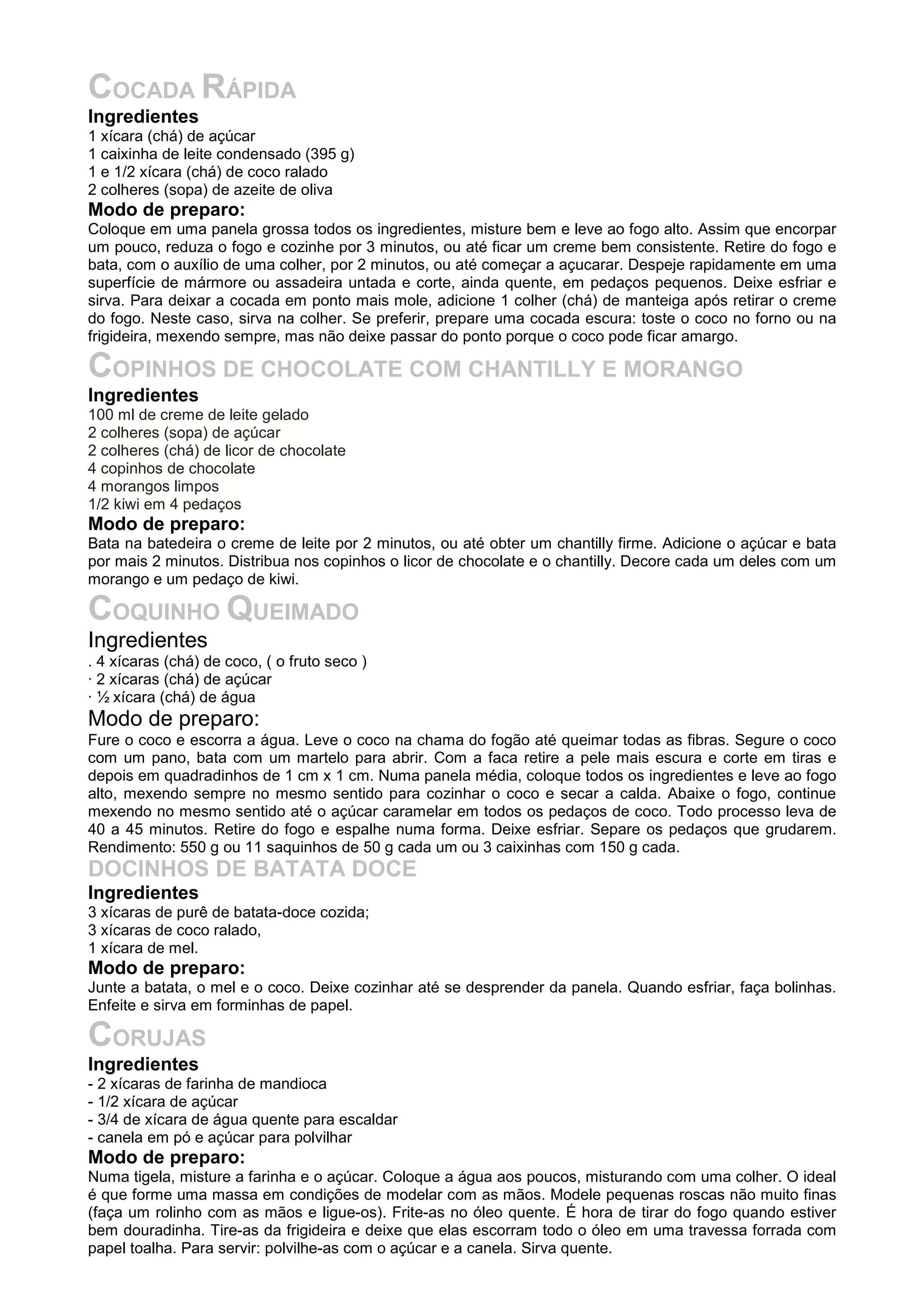 COCADA RÁPIDA
Ingredientes
1 xícara (chá) de açúcar
1 caixinha de leite condensado (395 g)
1 e 1/2 xícara (chá) de coco ralado
2 colheres (sopa) de azeite de oliva
Modo de preparo:
Coloque em uma panela grossa todos os ingredientes, misture bem e leve ao fogo alto. Assim que encorpar
um pouco, reduza o fogo e cozinhe por 3 minutos, ou até ficar um creme bem consistente. Retire do fogo e
bata, com o auxílio de uma colher, por 2 minutos, ou até começar a açucarar. Despeje rapidamente em uma
superfície de mármore ou assadeira untada e corte, ainda quente, em pedaços pequenos. Deixe esfriar e
sirva. Para deixar a cocada em ponto mais mole, adicione 1 colher (chá) de manteiga após retirar o creme
do fogo. Neste caso, sirva na colher. Se preferir, prepare uma cocada escura: toste o coco no forno ou na
frigideira, mexendo sempre, mas não deixe passar do ponto porque o coco pode ficar amargo.
COPINHOS DE CHOCOLATE COM CHANTILLY E MORANGO
Ingredientes
100 ml de creme de leite gelado
2 colheres (sopa) de açúcar
2 colheres (chá) de licor de chocolate
4 copinhos de chocolate
4 morangos limpos
1/2 kiwi em 4 pedaços
Modo de preparo:
Bata na batedeira o creme de leite por 2 minutos, ou até obter um chantilly firme. Adicione o açúcar e bata
por mais 2 minutos. Distribua nos copinhos o licor de chocolate e o chantilly. Decore cada um deles com um
morango e um pedaço de kiwi.
COQUINHO QUEIMADO
Ingredientes
. 4 xícaras (chá) de coco, ( o fruto seco )
· 2 xícaras (chá) de açúcar
· ½ xícara (chá) de água
Modo de preparo:
Fure o coco e escorra a água. Leve o coco na chama do fogão até queimar todas as fibras. Segure o coco
com um pano, bata com um martelo para abrir. Com a faca retire a pele mais escura e corte em tiras e
depois em quadradinhos de 1 cm x 1 cm. Numa panela média, coloque todos os ingredientes e leve ao fogo
alto, mexendo sempre no mesmo sentido para cozinhar o coco e secar a calda. Abaixe o fogo, continue
mexendo no mesmo sentido até o açúcar caramelar em todos os pedaços de coco. Todo processo leva de
40 a 45 minutos. Retire do fogo e espalhe numa forma. Deixe esfriar. Separe os pedaços que grudarem.
Rendimento: 550 g ou 11 saquinhos de 50 g cada um ou 3 caixinhas com 150 g cada.
DOCINHOS DE BATATA DOCE
Ingredientes
3 xícaras de purê de batata-doce cozida;
3 xícaras de coco ralado,
1 xícara de mel.
Modo de preparo:
Junte a batata, o mel e o coco. Deixe cozinhar até se desprender da panela. Quando esfriar, faça bolinhas.
Enfeite e sirva em forminhas de papel.
CORUJAS
Ingredientes
- 2 xícaras de farinha de mandioca
- 1/2 xícara de açúcar
- 3/4 de xícara de água quente para escaldar
- canela em pó e açúcar para polvilhar
Modo de preparo:
Numa tigela, misture a farinha e o açúcar. Coloque a água aos poucos, misturando com uma colher. O ideal
é que forme uma massa em condições de modelar com as mãos. Modele pequenas roscas não muito finas
(faça um rolinho com as mãos e ligue-os). Frite-as no óleo quente. É hora de tirar do fogo quando estiver
bem douradinha. Tire-as da frigideira e deixe que elas escorram todo o óleo em uma travessa forrada com
papel toalha. Para servir: polvilhe-as com o açúcar e a canela. Sirva quente.
 