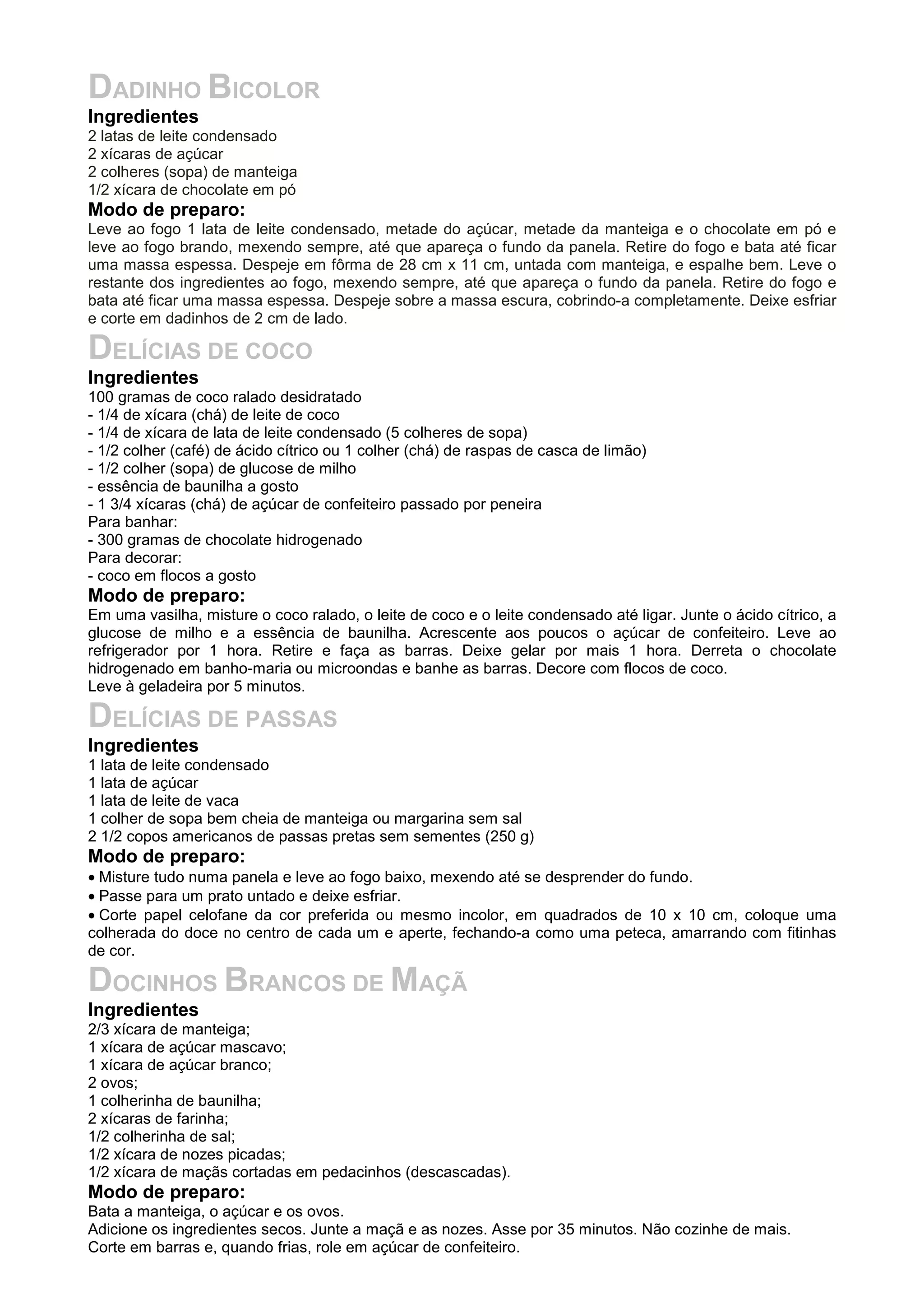 DADINHO BICOLOR
Ingredientes
2 latas de leite condensado
2 xícaras de açúcar
2 colheres (sopa) de manteiga
1/2 xícara de chocolate em pó
Modo de preparo:
Leve ao fogo 1 lata de leite condensado, metade do açúcar, metade da manteiga e o chocolate em pó e
leve ao fogo brando, mexendo sempre, até que apareça o fundo da panela. Retire do fogo e bata até ficar
uma massa espessa. Despeje em fôrma de 28 cm x 11 cm, untada com manteiga, e espalhe bem. Leve o
restante dos ingredientes ao fogo, mexendo sempre, até que apareça o fundo da panela. Retire do fogo e
bata até ficar uma massa espessa. Despeje sobre a massa escura, cobrindo-a completamente. Deixe esfriar
e corte em dadinhos de 2 cm de lado.
DELÍCIAS DE COCO
Ingredientes
100 gramas de coco ralado desidratado
- 1/4 de xícara (chá) de leite de coco
- 1/4 de xícara de lata de leite condensado (5 colheres de sopa)
- 1/2 colher (café) de ácido cítrico ou 1 colher (chá) de raspas de casca de limão)
- 1/2 colher (sopa) de glucose de milho
- essência de baunilha a gosto
- 1 3/4 xícaras (chá) de açúcar de confeiteiro passado por peneira
Para banhar:
- 300 gramas de chocolate hidrogenado
Para decorar:
- coco em flocos a gosto
Modo de preparo:
Em uma vasilha, misture o coco ralado, o leite de coco e o leite condensado até ligar. Junte o ácido cítrico, a
glucose de milho e a essência de baunilha. Acrescente aos poucos o açúcar de confeiteiro. Leve ao
refrigerador por 1 hora. Retire e faça as barras. Deixe gelar por mais 1 hora. Derreta o chocolate
hidrogenado em banho-maria ou microondas e banhe as barras. Decore com flocos de coco.
Leve à geladeira por 5 minutos.
DELÍCIAS DE PASSAS
Ingredientes
1 lata de leite condensado
1 lata de açúcar
1 lata de leite de vaca
1 colher de sopa bem cheia de manteiga ou margarina sem sal
2 1/2 copos americanos de passas pretas sem sementes (250 g)
Modo de preparo:
• Misture tudo numa panela e leve ao fogo baixo, mexendo até se desprender do fundo.
• Passe para um prato untado e deixe esfriar.
• Corte papel celofane da cor preferida ou mesmo incolor, em quadrados de 10 x 10 cm, coloque uma
colherada do doce no centro de cada um e aperte, fechando-a como uma peteca, amarrando com fitinhas
de cor.
DOCINHOS BRANCOS DE MAÇÃ
Ingredientes
2/3 xícara de manteiga;
1 xícara de açúcar mascavo;
1 xícara de açúcar branco;
2 ovos;
1 colherinha de baunilha;
2 xícaras de farinha;
1/2 colherinha de sal;
1/2 xícara de nozes picadas;
1/2 xícara de maçãs cortadas em pedacinhos (descascadas).
Modo de preparo:
Bata a manteiga, o açúcar e os ovos.
Adicione os ingredientes secos. Junte a maçã e as nozes. Asse por 35 minutos. Não cozinhe de mais.
Corte em barras e, quando frias, role em açúcar de confeiteiro.
 