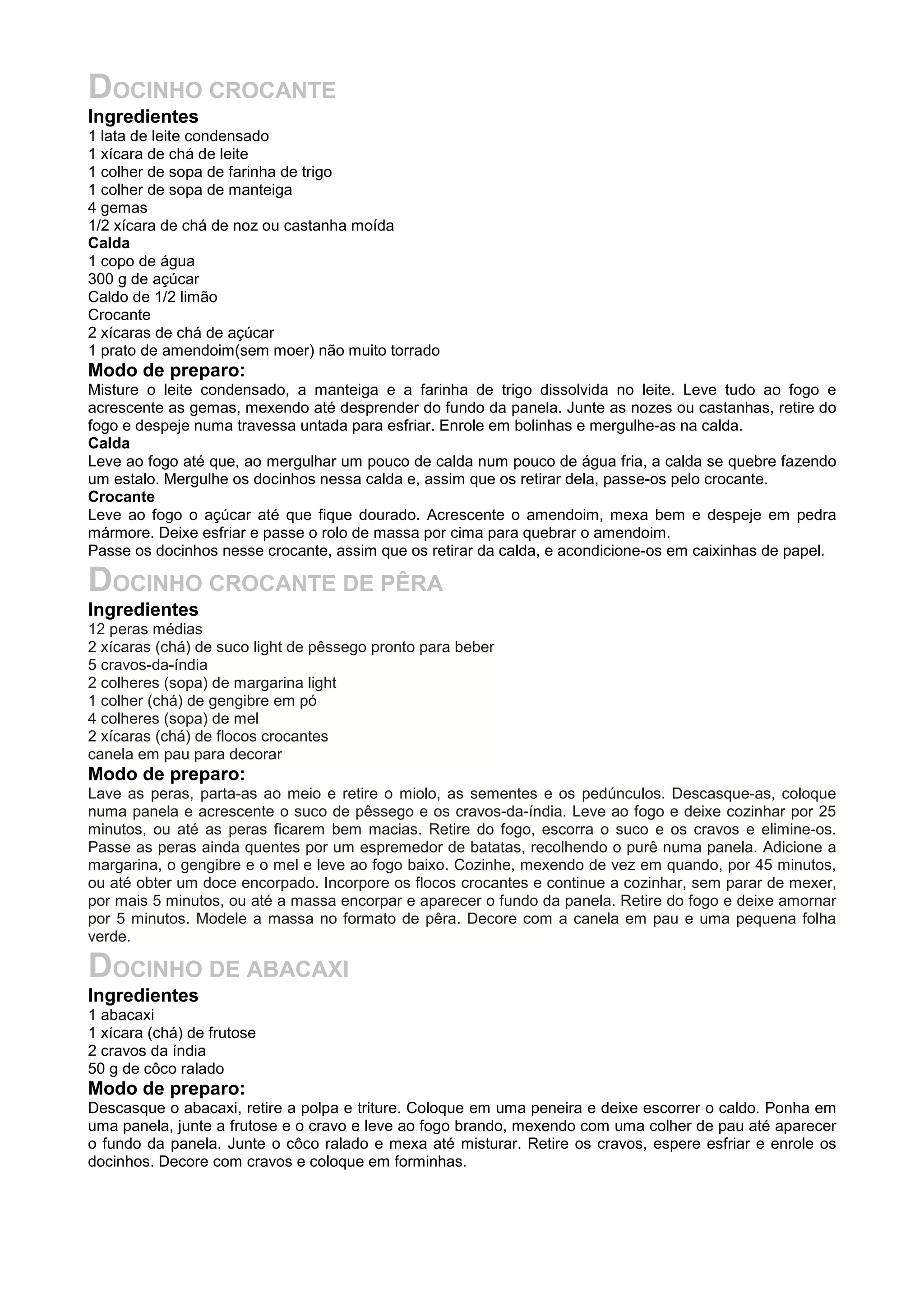 DOCINHO CROCANTE
Ingredientes
1 lata de leite condensado
1 xícara de chá de leite
1 colher de sopa de farinha de trigo
1 colher de sopa de manteiga
4 gemas
1/2 xícara de chá de noz ou castanha moída
Calda
1 copo de água
300 g de açúcar
Caldo de 1/2 limão
Crocante
2 xícaras de chá de açúcar
1 prato de amendoim(sem moer) não muito torrado
Modo de preparo:
Misture o leite condensado, a manteiga e a farinha de trigo dissolvida no leite. Leve tudo ao fogo e
acrescente as gemas, mexendo até desprender do fundo da panela. Junte as nozes ou castanhas, retire do
fogo e despeje numa travessa untada para esfriar. Enrole em bolinhas e mergulhe-as na calda.
Calda
Leve ao fogo até que, ao mergulhar um pouco de calda num pouco de água fria, a calda se quebre fazendo
um estalo. Mergulhe os docinhos nessa calda e, assim que os retirar dela, passe-os pelo crocante.
Crocante
Leve ao fogo o açúcar até que fique dourado. Acrescente o amendoim, mexa bem e despeje em pedra
mármore. Deixe esfriar e passe o rolo de massa por cima para quebrar o amendoim.
Passe os docinhos nesse crocante, assim que os retirar da calda, e acondicione-os em caixinhas de papel.
DOCINHO CROCANTE DE PÊRA
Ingredientes
12 peras médias
2 xícaras (chá) de suco light de pêssego pronto para beber
5 cravos-da-índia
2 colheres (sopa) de margarina light
1 colher (chá) de gengibre em pó
4 colheres (sopa) de mel
2 xícaras (chá) de flocos crocantes
canela em pau para decorar
Modo de preparo:
Lave as peras, parta-as ao meio e retire o miolo, as sementes e os pedúnculos. Descasque-as, coloque
numa panela e acrescente o suco de pêssego e os cravos-da-índia. Leve ao fogo e deixe cozinhar por 25
minutos, ou até as peras ficarem bem macias. Retire do fogo, escorra o suco e os cravos e elimine-os.
Passe as peras ainda quentes por um espremedor de batatas, recolhendo o purê numa panela. Adicione a
margarina, o gengibre e o mel e leve ao fogo baixo. Cozinhe, mexendo de vez em quando, por 45 minutos,
ou até obter um doce encorpado. Incorpore os flocos crocantes e continue a cozinhar, sem parar de mexer,
por mais 5 minutos, ou até a massa encorpar e aparecer o fundo da panela. Retire do fogo e deixe amornar
por 5 minutos. Modele a massa no formato de pêra. Decore com a canela em pau e uma pequena folha
verde.
DOCINHO DE ABACAXI
Ingredientes
1 abacaxi
1 xícara (chá) de frutose
2 cravos da índia
50 g de côco ralado
Modo de preparo:
Descasque o abacaxi, retire a polpa e triture. Coloque em uma peneira e deixe escorrer o caldo. Ponha em
uma panela, junte a frutose e o cravo e leve ao fogo brando, mexendo com uma colher de pau até aparecer
o fundo da panela. Junte o côco ralado e mexa até misturar. Retire os cravos, espere esfriar e enrole os
docinhos. Decore com cravos e coloque em forminhas.
 