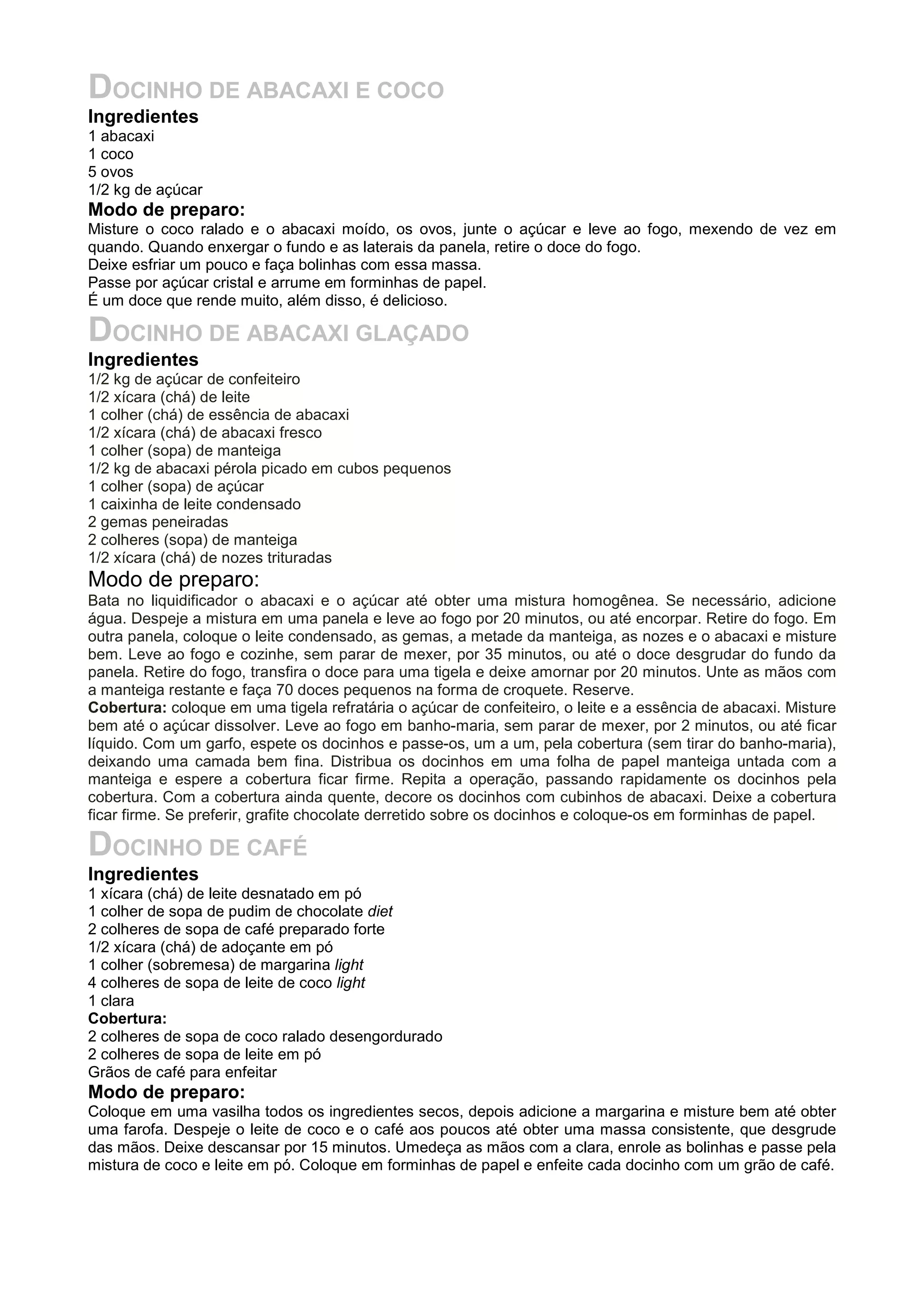 DOCINHO DE ABACAXI E COCO
Ingredientes
1 abacaxi
1 coco
5 ovos
1/2 kg de açúcar
Modo de preparo:
Misture o coco ralado e o abacaxi moído, os ovos, junte o açúcar e leve ao fogo, mexendo de vez em
quando. Quando enxergar o fundo e as laterais da panela, retire o doce do fogo.
Deixe esfriar um pouco e faça bolinhas com essa massa.
Passe por açúcar cristal e arrume em forminhas de papel.
É um doce que rende muito, além disso, é delicioso.
DOCINHO DE ABACAXI GLAÇADO
Ingredientes
1/2 kg de açúcar de confeiteiro
1/2 xícara (chá) de leite
1 colher (chá) de essência de abacaxi
1/2 xícara (chá) de abacaxi fresco
1 colher (sopa) de manteiga
1/2 kg de abacaxi pérola picado em cubos pequenos
1 colher (sopa) de açúcar
1 caixinha de leite condensado
2 gemas peneiradas
2 colheres (sopa) de manteiga
1/2 xícara (chá) de nozes trituradas
Modo de preparo:
Bata no liquidificador o abacaxi e o açúcar até obter uma mistura homogênea. Se necessário, adicione
água. Despeje a mistura em uma panela e leve ao fogo por 20 minutos, ou até encorpar. Retire do fogo. Em
outra panela, coloque o leite condensado, as gemas, a metade da manteiga, as nozes e o abacaxi e misture
bem. Leve ao fogo e cozinhe, sem parar de mexer, por 35 minutos, ou até o doce desgrudar do fundo da
panela. Retire do fogo, transfira o doce para uma tigela e deixe amornar por 20 minutos. Unte as mãos com
a manteiga restante e faça 70 doces pequenos na forma de croquete. Reserve.
Cobertura: coloque em uma tigela refratária o açúcar de confeiteiro, o leite e a essência de abacaxi. Misture
bem até o açúcar dissolver. Leve ao fogo em banho-maria, sem parar de mexer, por 2 minutos, ou até ficar
líquido. Com um garfo, espete os docinhos e passe-os, um a um, pela cobertura (sem tirar do banho-maria),
deixando uma camada bem fina. Distribua os docinhos em uma folha de papel manteiga untada com a
manteiga e espere a cobertura ficar firme. Repita a operação, passando rapidamente os docinhos pela
cobertura. Com a cobertura ainda quente, decore os docinhos com cubinhos de abacaxi. Deixe a cobertura
ficar firme. Se preferir, grafite chocolate derretido sobre os docinhos e coloque-os em forminhas de papel.
DOCINHO DE CAFÉ
Ingredientes
1 xícara (chá) de leite desnatado em pó
1 colher de sopa de pudim de chocolate diet
2 colheres de sopa de café preparado forte
1/2 xícara (chá) de adoçante em pó
1 colher (sobremesa) de margarina light
4 colheres de sopa de leite de coco light
1 clara
Cobertura:
2 colheres de sopa de coco ralado desengordurado
2 colheres de sopa de leite em pó
Grãos de café para enfeitar
Modo de preparo:
Coloque em uma vasilha todos os ingredientes secos, depois adicione a margarina e misture bem até obter
uma farofa. Despeje o leite de coco e o café aos poucos até obter uma massa consistente, que desgrude
das mãos. Deixe descansar por 15 minutos. Umedeça as mãos com a clara, enrole as bolinhas e passe pela
mistura de coco e leite em pó. Coloque em forminhas de papel e enfeite cada docinho com um grão de café.
 