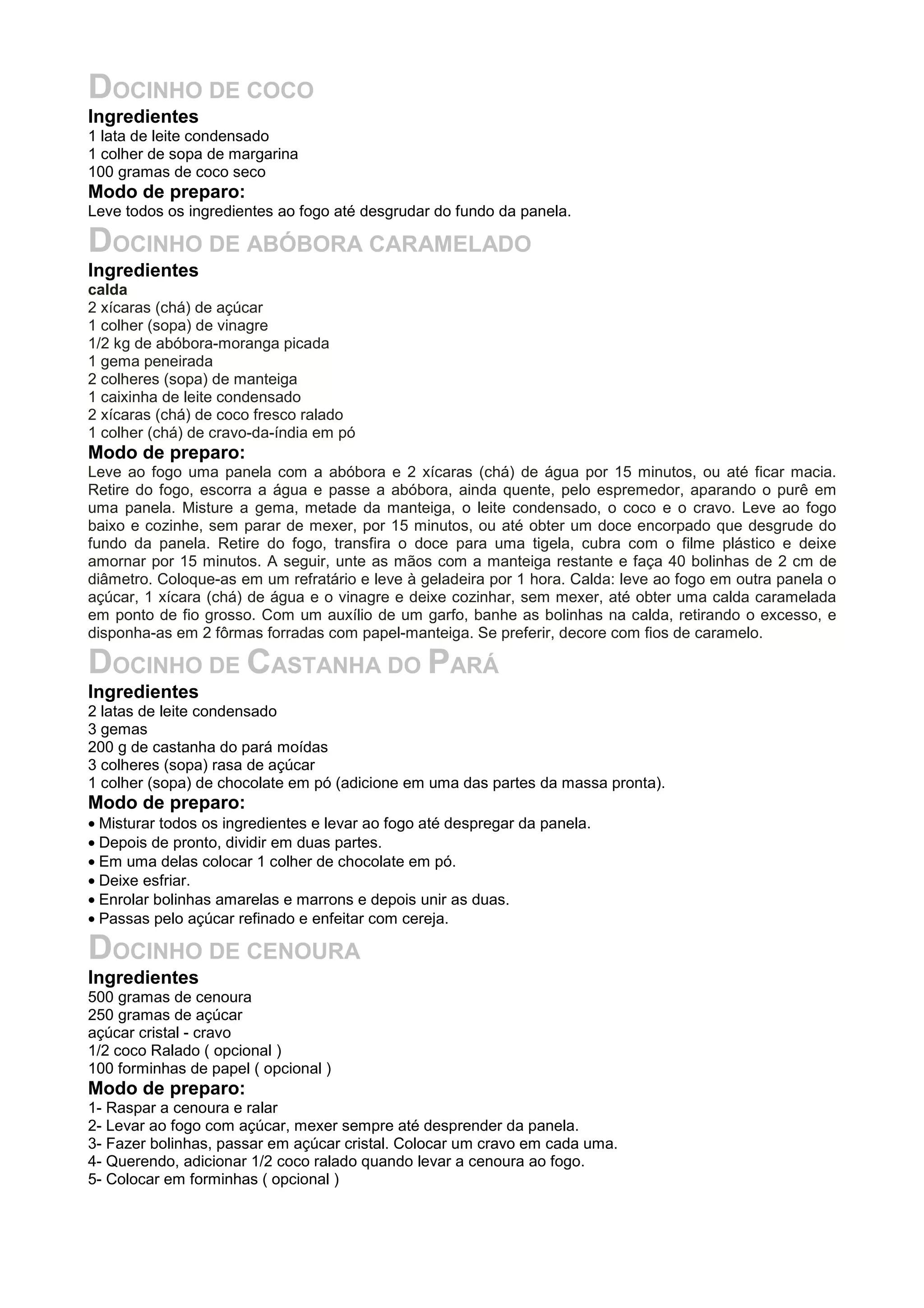 DOCINHO DE COCO
Ingredientes
1 lata de leite condensado
1 colher de sopa de margarina
100 gramas de coco seco
Modo de preparo:
Leve todos os ingredientes ao fogo até desgrudar do fundo da panela.
DOCINHO DE ABÓBORA CARAMELADO
Ingredientes
calda
2 xícaras (chá) de açúcar
1 colher (sopa) de vinagre
1/2 kg de abóbora-moranga picada
1 gema peneirada
2 colheres (sopa) de manteiga
1 caixinha de leite condensado
2 xícaras (chá) de coco fresco ralado
1 colher (chá) de cravo-da-índia em pó
Modo de preparo:
Leve ao fogo uma panela com a abóbora e 2 xícaras (chá) de água por 15 minutos, ou até ficar macia.
Retire do fogo, escorra a água e passe a abóbora, ainda quente, pelo espremedor, aparando o purê em
uma panela. Misture a gema, metade da manteiga, o leite condensado, o coco e o cravo. Leve ao fogo
baixo e cozinhe, sem parar de mexer, por 15 minutos, ou até obter um doce encorpado que desgrude do
fundo da panela. Retire do fogo, transfira o doce para uma tigela, cubra com o filme plástico e deixe
amornar por 15 minutos. A seguir, unte as mãos com a manteiga restante e faça 40 bolinhas de 2 cm de
diâmetro. Coloque-as em um refratário e leve à geladeira por 1 hora. Calda: leve ao fogo em outra panela o
açúcar, 1 xícara (chá) de água e o vinagre e deixe cozinhar, sem mexer, até obter uma calda caramelada
em ponto de fio grosso. Com um auxílio de um garfo, banhe as bolinhas na calda, retirando o excesso, e
disponha-as em 2 fôrmas forradas com papel-manteiga. Se preferir, decore com fios de caramelo.
DOCINHO DE CASTANHA DO PARÁ
Ingredientes
2 latas de leite condensado
3 gemas
200 g de castanha do pará moídas
3 colheres (sopa) rasa de açúcar
1 colher (sopa) de chocolate em pó (adicione em uma das partes da massa pronta).
Modo de preparo:
• Misturar todos os ingredientes e levar ao fogo até despregar da panela.
• Depois de pronto, dividir em duas partes.
• Em uma delas colocar 1 colher de chocolate em pó.
• Deixe esfriar.
• Enrolar bolinhas amarelas e marrons e depois unir as duas.
• Passas pelo açúcar refinado e enfeitar com cereja.
DOCINHO DE CENOURA
Ingredientes
500 gramas de cenoura
250 gramas de açúcar
açúcar cristal - cravo
1/2 coco Ralado ( opcional )
100 forminhas de papel ( opcional )
Modo de preparo:
1- Raspar a cenoura e ralar
2- Levar ao fogo com açúcar, mexer sempre até desprender da panela.
3- Fazer bolinhas, passar em açúcar cristal. Colocar um cravo em cada uma.
4- Querendo, adicionar 1/2 coco ralado quando levar a cenoura ao fogo.
5- Colocar em forminhas ( opcional )
 