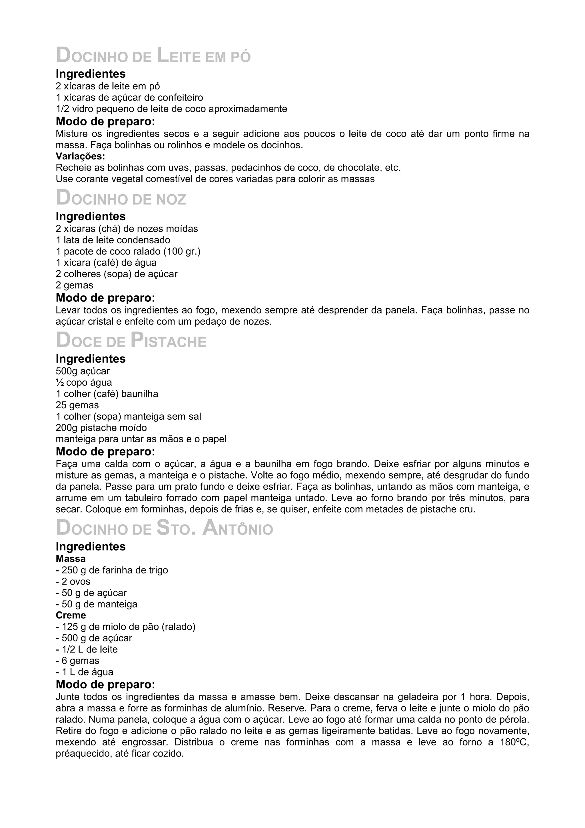 DOCINHO DE LEITE EM PÓ
Ingredientes
2 xícaras de leite em pó
1 xícaras de açúcar de confeiteiro
1/2 vidro pequeno de leite de coco aproximadamente
Modo de preparo:
Misture os ingredientes secos e a seguir adicione aos poucos o leite de coco até dar um ponto firme na
massa. Faça bolinhas ou rolinhos e modele os docinhos.
Variações:
Recheie as bolinhas com uvas, passas, pedacinhos de coco, de chocolate, etc.
Use corante vegetal comestível de cores variadas para colorir as massas
DOCINHO DE NOZ
Ingredientes
2 xícaras (chá) de nozes moídas
1 lata de leite condensado
1 pacote de coco ralado (100 gr.)
1 xícara (café) de água
2 colheres (sopa) de açúcar
2 gemas
Modo de preparo:
Levar todos os ingredientes ao fogo, mexendo sempre até desprender da panela. Faça bolinhas, passe no
açúcar cristal e enfeite com um pedaço de nozes.
DOCE DE PISTACHE
Ingredientes
500g açúcar
½ copo água
1 colher (café) baunilha
25 gemas
1 colher (sopa) manteiga sem sal
200g pistache moído
manteiga para untar as mãos e o papel
Modo de preparo:
Faça uma calda com o açúcar, a água e a baunilha em fogo brando. Deixe esfriar por alguns minutos e
misture as gemas, a manteiga e o pistache. Volte ao fogo médio, mexendo sempre, até desgrudar do fundo
da panela. Passe para um prato fundo e deixe esfriar. Faça as bolinhas, untando as mãos com manteiga, e
arrume em um tabuleiro forrado com papel manteiga untado. Leve ao forno brando por três minutos, para
secar. Coloque em forminhas, depois de frias e, se quiser, enfeite com metades de pistache cru.
DOCINHO DE STO. ANTÔNIO
Ingredientes
Massa
- 250 g de farinha de trigo
- 2 ovos
- 50 g de açúcar
- 50 g de manteiga
Creme
- 125 g de miolo de pão (ralado)
- 500 g de açúcar
- 1/2 L de leite
- 6 gemas
- 1 L de água
Modo de preparo:
Junte todos os ingredientes da massa e amasse bem. Deixe descansar na geladeira por 1 hora. Depois,
abra a massa e forre as forminhas de alumínio. Reserve. Para o creme, ferva o leite e junte o miolo do pão
ralado. Numa panela, coloque a água com o açúcar. Leve ao fogo até formar uma calda no ponto de pérola.
Retire do fogo e adicione o pão ralado no leite e as gemas ligeiramente batidas. Leve ao fogo novamente,
mexendo até engrossar. Distribua o creme nas forminhas com a massa e leve ao forno a 180ºC,
préaquecido, até ficar cozido.
 