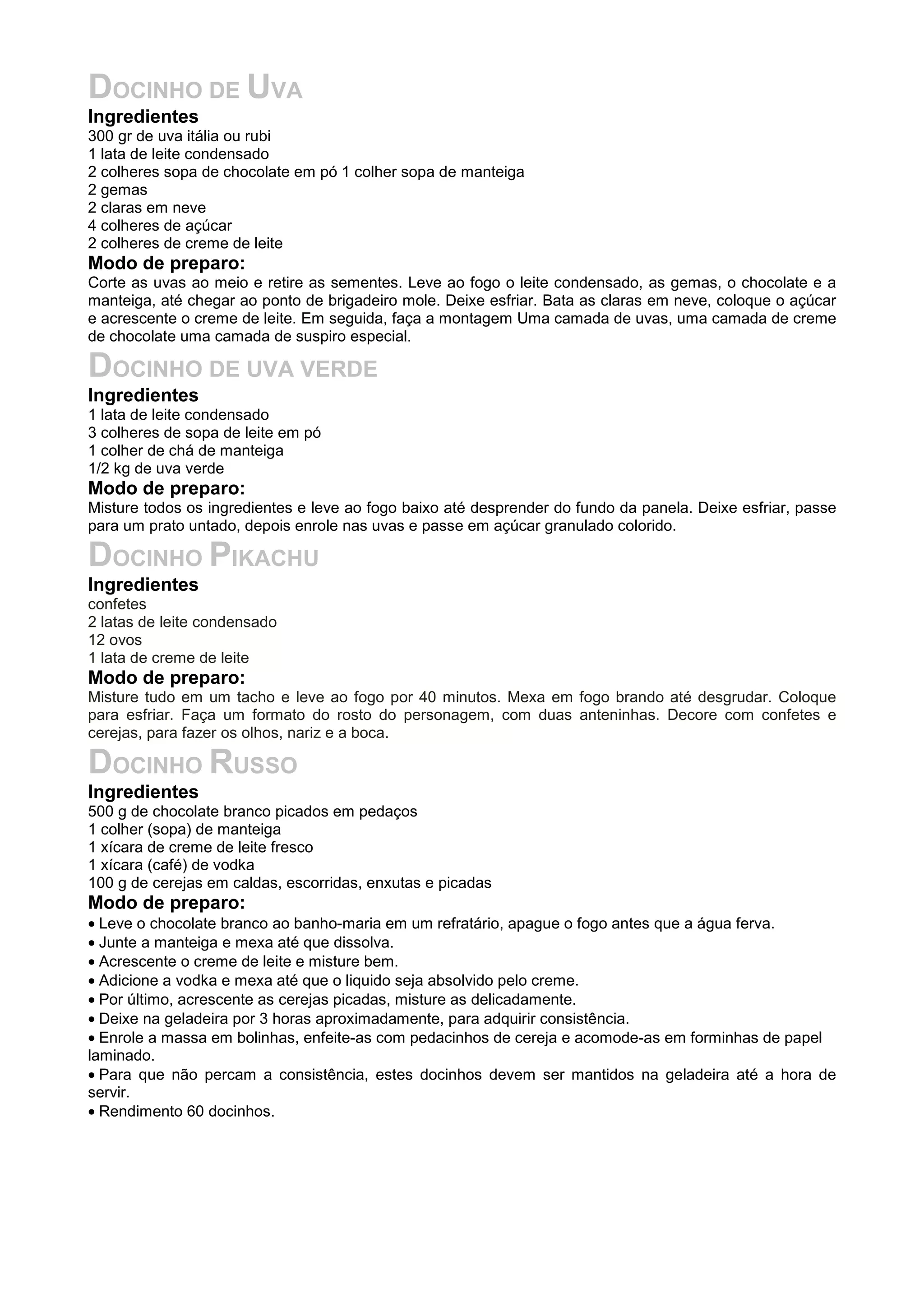 DOCINHO DE UVA
Ingredientes
300 gr de uva itália ou rubi
1 lata de leite condensado
2 colheres sopa de chocolate em pó 1 colher sopa de manteiga
2 gemas
2 claras em neve
4 colheres de açúcar
2 colheres de creme de leite
Modo de preparo:
Corte as uvas ao meio e retire as sementes. Leve ao fogo o leite condensado, as gemas, o chocolate e a
manteiga, até chegar ao ponto de brigadeiro mole. Deixe esfriar. Bata as claras em neve, coloque o açúcar
e acrescente o creme de leite. Em seguida, faça a montagem Uma camada de uvas, uma camada de creme
de chocolate uma camada de suspiro especial.
DOCINHO DE UVA VERDE
Ingredientes
1 lata de leite condensado
3 colheres de sopa de leite em pó
1 colher de chá de manteiga
1/2 kg de uva verde
Modo de preparo:
Misture todos os ingredientes e leve ao fogo baixo até desprender do fundo da panela. Deixe esfriar, passe
para um prato untado, depois enrole nas uvas e passe em açúcar granulado colorido.
DOCINHO PIKACHU
Ingredientes
confetes
2 latas de leite condensado
12 ovos
1 lata de creme de leite
Modo de preparo:
Misture tudo em um tacho e leve ao fogo por 40 minutos. Mexa em fogo brando até desgrudar. Coloque
para esfriar. Faça um formato do rosto do personagem, com duas anteninhas. Decore com confetes e
cerejas, para fazer os olhos, nariz e a boca.
DOCINHO RUSSO
Ingredientes
500 g de chocolate branco picados em pedaços
1 colher (sopa) de manteiga
1 xícara de creme de leite fresco
1 xícara (café) de vodka
100 g de cerejas em caldas, escorridas, enxutas e picadas
Modo de preparo:
• Leve o chocolate branco ao banho-maria em um refratário, apague o fogo antes que a água ferva.
• Junte a manteiga e mexa até que dissolva.
• Acrescente o creme de leite e misture bem.
• Adicione a vodka e mexa até que o liquido seja absolvido pelo creme.
• Por último, acrescente as cerejas picadas, misture as delicadamente.
• Deixe na geladeira por 3 horas aproximadamente, para adquirir consistência.
• Enrole a massa em bolinhas, enfeite-as com pedacinhos de cereja e acomode-as em forminhas de papel
laminado.
• Para que não percam a consistência, estes docinhos devem ser mantidos na geladeira até a hora de
servir.
• Rendimento 60 docinhos.
 