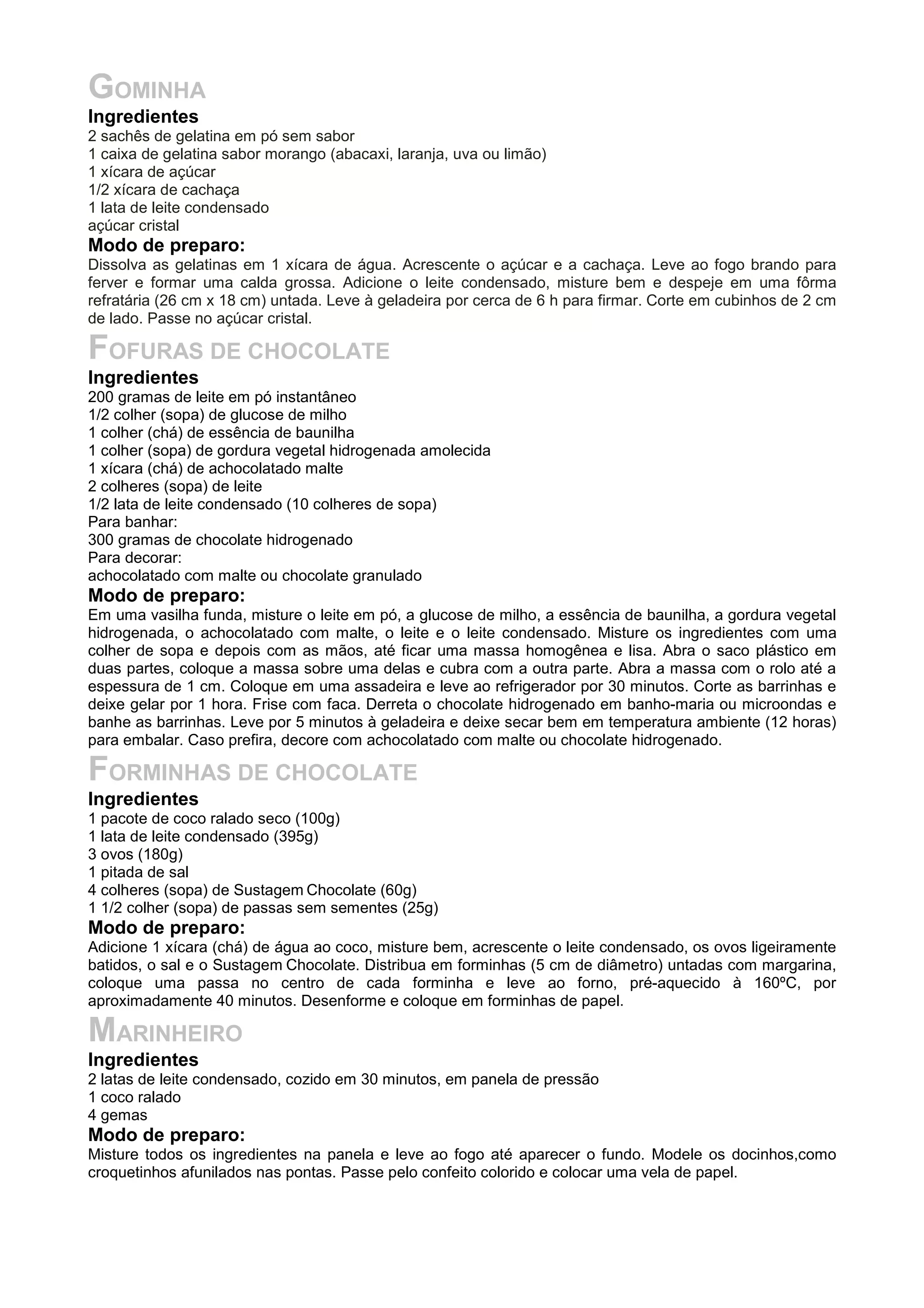 GOMINHA
Ingredientes
2 sachês de gelatina em pó sem sabor
1 caixa de gelatina sabor morango (abacaxi, laranja, uva ou limão)
1 xícara de açúcar
1/2 xícara de cachaça
1 lata de leite condensado
açúcar cristal
Modo de preparo:
Dissolva as gelatinas em 1 xícara de água. Acrescente o açúcar e a cachaça. Leve ao fogo brando para
ferver e formar uma calda grossa. Adicione o leite condensado, misture bem e despeje em uma fôrma
refratária (26 cm x 18 cm) untada. Leve à geladeira por cerca de 6 h para firmar. Corte em cubinhos de 2 cm
de lado. Passe no açúcar cristal.
FOFURAS DE CHOCOLATE
Ingredientes
200 gramas de leite em pó instantâneo
1/2 colher (sopa) de glucose de milho
1 colher (chá) de essência de baunilha
1 colher (sopa) de gordura vegetal hidrogenada amolecida
1 xícara (chá) de achocolatado malte
2 colheres (sopa) de leite
1/2 lata de leite condensado (10 colheres de sopa)
Para banhar:
300 gramas de chocolate hidrogenado
Para decorar:
achocolatado com malte ou chocolate granulado
Modo de preparo:
Em uma vasilha funda, misture o leite em pó, a glucose de milho, a essência de baunilha, a gordura vegetal
hidrogenada, o achocolatado com malte, o leite e o leite condensado. Misture os ingredientes com uma
colher de sopa e depois com as mãos, até ficar uma massa homogênea e lisa. Abra o saco plástico em
duas partes, coloque a massa sobre uma delas e cubra com a outra parte. Abra a massa com o rolo até a
espessura de 1 cm. Coloque em uma assadeira e leve ao refrigerador por 30 minutos. Corte as barrinhas e
deixe gelar por 1 hora. Frise com faca. Derreta o chocolate hidrogenado em banho-maria ou microondas e
banhe as barrinhas. Leve por 5 minutos à geladeira e deixe secar bem em temperatura ambiente (12 horas)
para embalar. Caso prefira, decore com achocolatado com malte ou chocolate hidrogenado.
FORMINHAS DE CHOCOLATE
Ingredientes
1 pacote de coco ralado seco (100g)
1 lata de leite condensado (395g)
3 ovos (180g)
1 pitada de sal
4 colheres (sopa) de Sustagem Chocolate (60g)
1 1/2 colher (sopa) de passas sem sementes (25g)
Modo de preparo:
Adicione 1 xícara (chá) de água ao coco, misture bem, acrescente o leite condensado, os ovos ligeiramente
batidos, o sal e o Sustagem Chocolate. Distribua em forminhas (5 cm de diâmetro) untadas com margarina,
coloque uma passa no centro de cada forminha e leve ao forno, pré-aquecido à 160ºC, por
aproximadamente 40 minutos. Desenforme e coloque em forminhas de papel.
MARINHEIRO
Ingredientes
2 latas de leite condensado, cozido em 30 minutos, em panela de pressão
1 coco ralado
4 gemas
Modo de preparo:
Misture todos os ingredientes na panela e leve ao fogo até aparecer o fundo. Modele os docinhos,como
croquetinhos afunilados nas pontas. Passe pelo confeito colorido e colocar uma vela de papel.
 