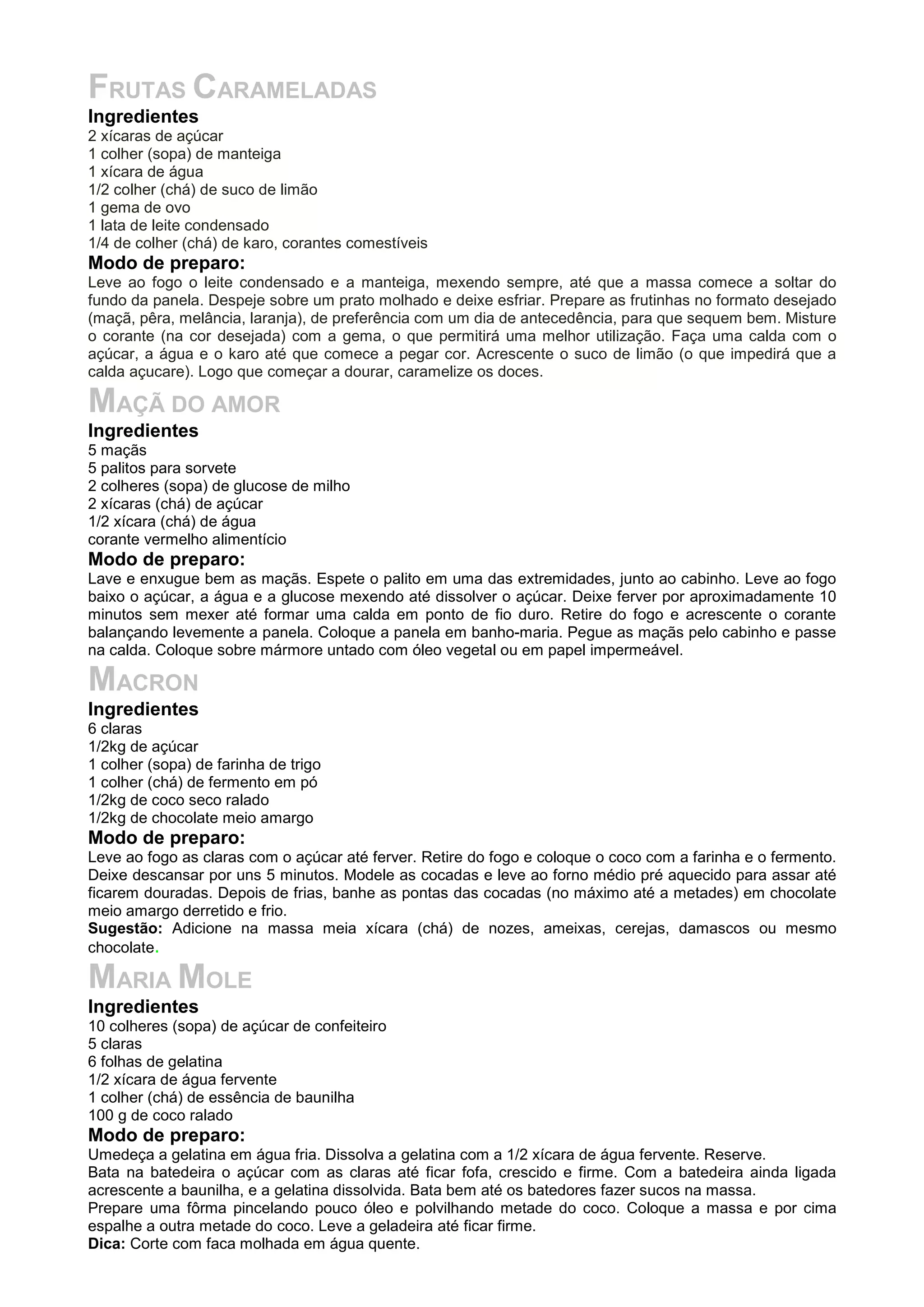 FRUTAS CARAMELADAS
Ingredientes
2 xícaras de açúcar
1 colher (sopa) de manteiga
1 xícara de água
1/2 colher (chá) de suco de limão
1 gema de ovo
1 lata de leite condensado
1/4 de colher (chá) de karo, corantes comestíveis
Modo de preparo:
Leve ao fogo o leite condensado e a manteiga, mexendo sempre, até que a massa comece a soltar do
fundo da panela. Despeje sobre um prato molhado e deixe esfriar. Prepare as frutinhas no formato desejado
(maçã, pêra, melância, laranja), de preferência com um dia de antecedência, para que sequem bem. Misture
o corante (na cor desejada) com a gema, o que permitirá uma melhor utilização. Faça uma calda com o
açúcar, a água e o karo até que comece a pegar cor. Acrescente o suco de limão (o que impedirá que a
calda açucare). Logo que começar a dourar, caramelize os doces.
MAÇÃ DO AMOR
Ingredientes
5 maçãs
5 palitos para sorvete
2 colheres (sopa) de glucose de milho
2 xícaras (chá) de açúcar
1/2 xícara (chá) de água
corante vermelho alimentício
Modo de preparo:
Lave e enxugue bem as maçãs. Espete o palito em uma das extremidades, junto ao cabinho. Leve ao fogo
baixo o açúcar, a água e a glucose mexendo até dissolver o açúcar. Deixe ferver por aproximadamente 10
minutos sem mexer até formar uma calda em ponto de fio duro. Retire do fogo e acrescente o corante
balançando levemente a panela. Coloque a panela em banho-maria. Pegue as maçãs pelo cabinho e passe
na calda. Coloque sobre mármore untado com óleo vegetal ou em papel impermeável.
MACRON
Ingredientes
6 claras
1/2kg de açúcar
1 colher (sopa) de farinha de trigo
1 colher (chá) de fermento em pó
1/2kg de coco seco ralado
1/2kg de chocolate meio amargo
Modo de preparo:
Leve ao fogo as claras com o açúcar até ferver. Retire do fogo e coloque o coco com a farinha e o fermento.
Deixe descansar por uns 5 minutos. Modele as cocadas e leve ao forno médio pré aquecido para assar até
ficarem douradas. Depois de frias, banhe as pontas das cocadas (no máximo até a metades) em chocolate
meio amargo derretido e frio.
Sugestão: Adicione na massa meia xícara (chá) de nozes, ameixas, cerejas, damascos ou mesmo
chocolate.
MARIA MOLE
Ingredientes
10 colheres (sopa) de açúcar de confeiteiro
5 claras
6 folhas de gelatina
1/2 xícara de água fervente
1 colher (chá) de essência de baunilha
100 g de coco ralado
Modo de preparo:
Umedeça a gelatina em água fria. Dissolva a gelatina com a 1/2 xícara de água fervente. Reserve.
Bata na batedeira o açúcar com as claras até ficar fofa, crescido e firme. Com a batedeira ainda ligada
acrescente a baunilha, e a gelatina dissolvida. Bata bem até os batedores fazer sucos na massa.
Prepare uma fôrma pincelando pouco óleo e polvilhando metade do coco. Coloque a massa e por cima
espalhe a outra metade do coco. Leve a geladeira até ficar firme.
Dica: Corte com faca molhada em água quente.
 