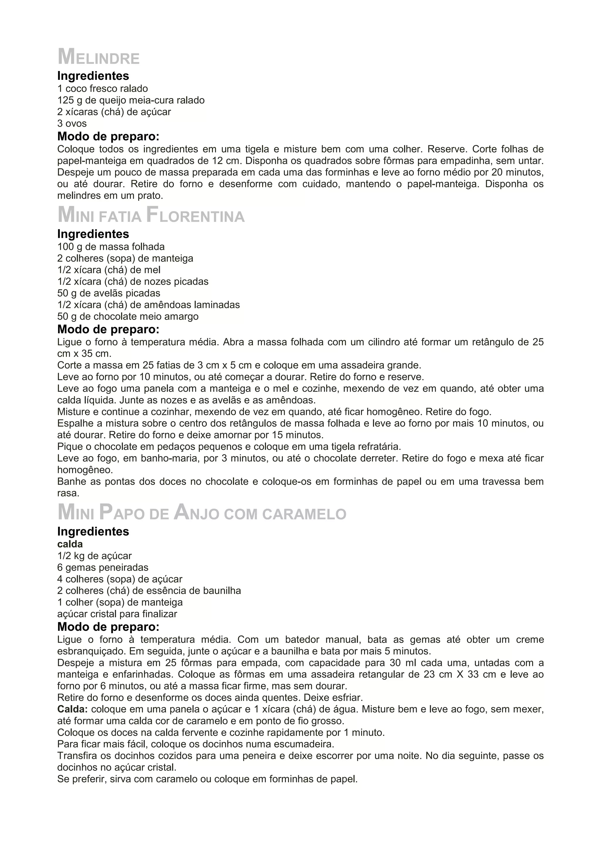 MELINDRE
Ingredientes
1 coco fresco ralado
125 g de queijo meia-cura ralado
2 xícaras (chá) de açúcar
3 ovos
Modo de preparo:
Coloque todos os ingredientes em uma tigela e misture bem com uma colher. Reserve. Corte folhas de
papel-manteiga em quadrados de 12 cm. Disponha os quadrados sobre fôrmas para empadinha, sem untar.
Despeje um pouco de massa preparada em cada uma das forminhas e leve ao forno médio por 20 minutos,
ou até dourar. Retire do forno e desenforme com cuidado, mantendo o papel-manteiga. Disponha os
melindres em um prato.
MINI FATIA FLORENTINA
Ingredientes
100 g de massa folhada
2 colheres (sopa) de manteiga
1/2 xícara (chá) de mel
1/2 xícara (chá) de nozes picadas
50 g de avelãs picadas
1/2 xícara (chá) de amêndoas laminadas
50 g de chocolate meio amargo
Modo de preparo:
Ligue o forno à temperatura média. Abra a massa folhada com um cilindro até formar um retângulo de 25
cm x 35 cm.
Corte a massa em 25 fatias de 3 cm x 5 cm e coloque em uma assadeira grande.
Leve ao forno por 10 minutos, ou até começar a dourar. Retire do forno e reserve.
Leve ao fogo uma panela com a manteiga e o mel e cozinhe, mexendo de vez em quando, até obter uma
calda líquida. Junte as nozes e as avelãs e as amêndoas.
Misture e continue a cozinhar, mexendo de vez em quando, até ficar homogêneo. Retire do fogo.
Espalhe a mistura sobre o centro dos retângulos de massa folhada e leve ao forno por mais 10 minutos, ou
até dourar. Retire do forno e deixe amornar por 15 minutos.
Pique o chocolate em pedaços pequenos e coloque em uma tigela refratária.
Leve ao fogo, em banho-maria, por 3 minutos, ou até o chocolate derreter. Retire do fogo e mexa até ficar
homogêneo.
Banhe as pontas dos doces no chocolate e coloque-os em forminhas de papel ou em uma travessa bem
rasa.
MINI PAPO DE ANJO COM CARAMELO
Ingredientes
calda
1/2 kg de açúcar
6 gemas peneiradas
4 colheres (sopa) de açúcar
2 colheres (chá) de essência de baunilha
1 colher (sopa) de manteiga
açúcar cristal para finalizar
Modo de preparo:
Ligue o forno à temperatura média. Com um batedor manual, bata as gemas até obter um creme
esbranquiçado. Em seguida, junte o açúcar e a baunilha e bata por mais 5 minutos.
Despeje a mistura em 25 fôrmas para empada, com capacidade para 30 ml cada uma, untadas com a
manteiga e enfarinhadas. Coloque as fôrmas em uma assadeira retangular de 23 cm X 33 cm e leve ao
forno por 6 minutos, ou até a massa ficar firme, mas sem dourar.
Retire do forno e desenforme os doces ainda quentes. Deixe esfriar.
Calda: coloque em uma panela o açúcar e 1 xícara (chá) de água. Misture bem e leve ao fogo, sem mexer,
até formar uma calda cor de caramelo e em ponto de fio grosso.
Coloque os doces na calda fervente e cozinhe rapidamente por 1 minuto.
Para ficar mais fácil, coloque os docinhos numa escumadeira.
Transfira os docinhos cozidos para uma peneira e deixe escorrer por uma noite. No dia seguinte, passe os
docinhos no açúcar cristal.
Se preferir, sirva com caramelo ou coloque em forminhas de papel.
 