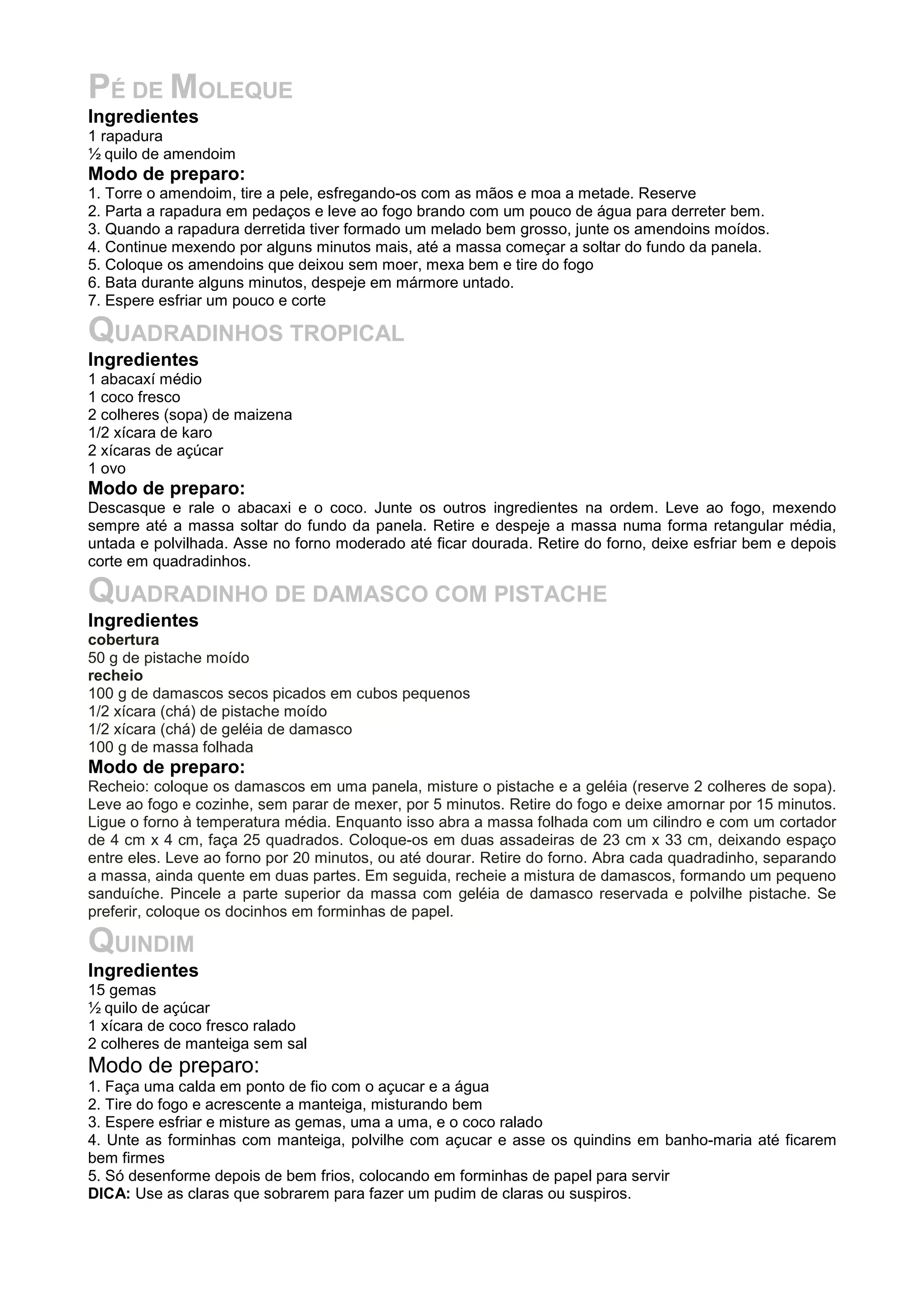PÉ DE MOLEQUE
Ingredientes
1 rapadura
½ quilo de amendoim
Modo de preparo:
1. Torre o amendoim, tire a pele, esfregando-os com as mãos e moa a metade. Reserve
2. Parta a rapadura em pedaços e leve ao fogo brando com um pouco de água para derreter bem.
3. Quando a rapadura derretida tiver formado um melado bem grosso, junte os amendoins moídos.
4. Continue mexendo por alguns minutos mais, até a massa começar a soltar do fundo da panela.
5. Coloque os amendoins que deixou sem moer, mexa bem e tire do fogo
6. Bata durante alguns minutos, despeje em mármore untado.
7. Espere esfriar um pouco e corte
QUADRADINHOS TROPICAL
Ingredientes
1 abacaxí médio
1 coco fresco
2 colheres (sopa) de maizena
1/2 xícara de karo
2 xícaras de açúcar
1 ovo
Modo de preparo:
Descasque e rale o abacaxi e o coco. Junte os outros ingredientes na ordem. Leve ao fogo, mexendo
sempre até a massa soltar do fundo da panela. Retire e despeje a massa numa forma retangular média,
untada e polvilhada. Asse no forno moderado até ficar dourada. Retire do forno, deixe esfriar bem e depois
corte em quadradinhos.
QUADRADINHO DE DAMASCO COM PISTACHE
Ingredientes
cobertura
50 g de pistache moído
recheio
100 g de damascos secos picados em cubos pequenos
1/2 xícara (chá) de pistache moído
1/2 xícara (chá) de geléia de damasco
100 g de massa folhada
Modo de preparo:
Recheio: coloque os damascos em uma panela, misture o pistache e a geléia (reserve 2 colheres de sopa).
Leve ao fogo e cozinhe, sem parar de mexer, por 5 minutos. Retire do fogo e deixe amornar por 15 minutos.
Ligue o forno à temperatura média. Enquanto isso abra a massa folhada com um cilindro e com um cortador
de 4 cm x 4 cm, faça 25 quadrados. Coloque-os em duas assadeiras de 23 cm x 33 cm, deixando espaço
entre eles. Leve ao forno por 20 minutos, ou até dourar. Retire do forno. Abra cada quadradinho, separando
a massa, ainda quente em duas partes. Em seguida, recheie a mistura de damascos, formando um pequeno
sanduíche. Pincele a parte superior da massa com geléia de damasco reservada e polvilhe pistache. Se
preferir, coloque os docinhos em forminhas de papel.
QUINDIM
Ingredientes
15 gemas
½ quilo de açúcar
1 xícara de coco fresco ralado
2 colheres de manteiga sem sal
Modo de preparo:
1. Faça uma calda em ponto de fio com o açucar e a água
2. Tire do fogo e acrescente a manteiga, misturando bem
3. Espere esfriar e misture as gemas, uma a uma, e o coco ralado
4. Unte as forminhas com manteiga, polvilhe com açucar e asse os quindins em banho-maria até ficarem
bem firmes
5. Só desenforme depois de bem frios, colocando em forminhas de papel para servir
DICA: Use as claras que sobrarem para fazer um pudim de claras ou suspiros.
 