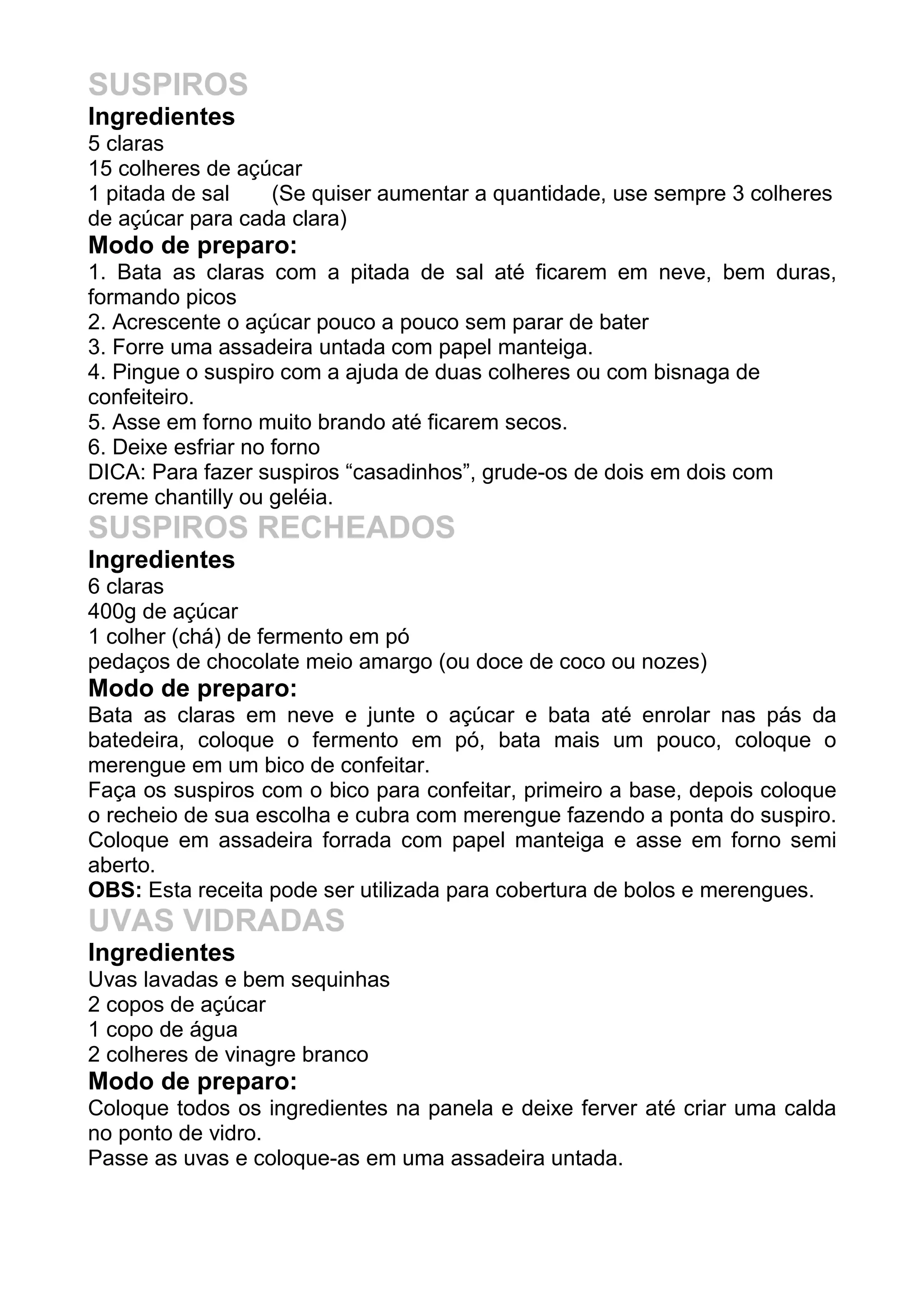 SUSPIROS
Ingredientes
5 claras
15 colheres de açúcar
1 pitada de sal (Se quiser aumentar a quantidade, use sempre 3 colheres
de açúcar para cada clara)
Modo de preparo:
1. Bata as claras com a pitada de sal até ficarem em neve, bem duras,
formando picos
2. Acrescente o açúcar pouco a pouco sem parar de bater
3. Forre uma assadeira untada com papel manteiga.
4. Pingue o suspiro com a ajuda de duas colheres ou com bisnaga de
confeiteiro.
5. Asse em forno muito brando até ficarem secos.
6. Deixe esfriar no forno
DICA: Para fazer suspiros “casadinhos”, grude-os de dois em dois com
creme chantilly ou geléia.
SUSPIROS RECHEADOS
Ingredientes
6 claras
400g de açúcar
1 colher (chá) de fermento em pó
pedaços de chocolate meio amargo (ou doce de coco ou nozes)
Modo de preparo:
Bata as claras em neve e junte o açúcar e bata até enrolar nas pás da
batedeira, coloque o fermento em pó, bata mais um pouco, coloque o
merengue em um bico de confeitar.
Faça os suspiros com o bico para confeitar, primeiro a base, depois coloque
o recheio de sua escolha e cubra com merengue fazendo a ponta do suspiro.
Coloque em assadeira forrada com papel manteiga e asse em forno semi
aberto.
OBS: Esta receita pode ser utilizada para cobertura de bolos e merengues.
UVAS VIDRADAS
Ingredientes
Uvas lavadas e bem sequinhas
2 copos de açúcar
1 copo de água
2 colheres de vinagre branco
Modo de preparo:
Coloque todos os ingredientes na panela e deixe ferver até criar uma calda
no ponto de vidro.
Passe as uvas e coloque-as em uma assadeira untada.
 