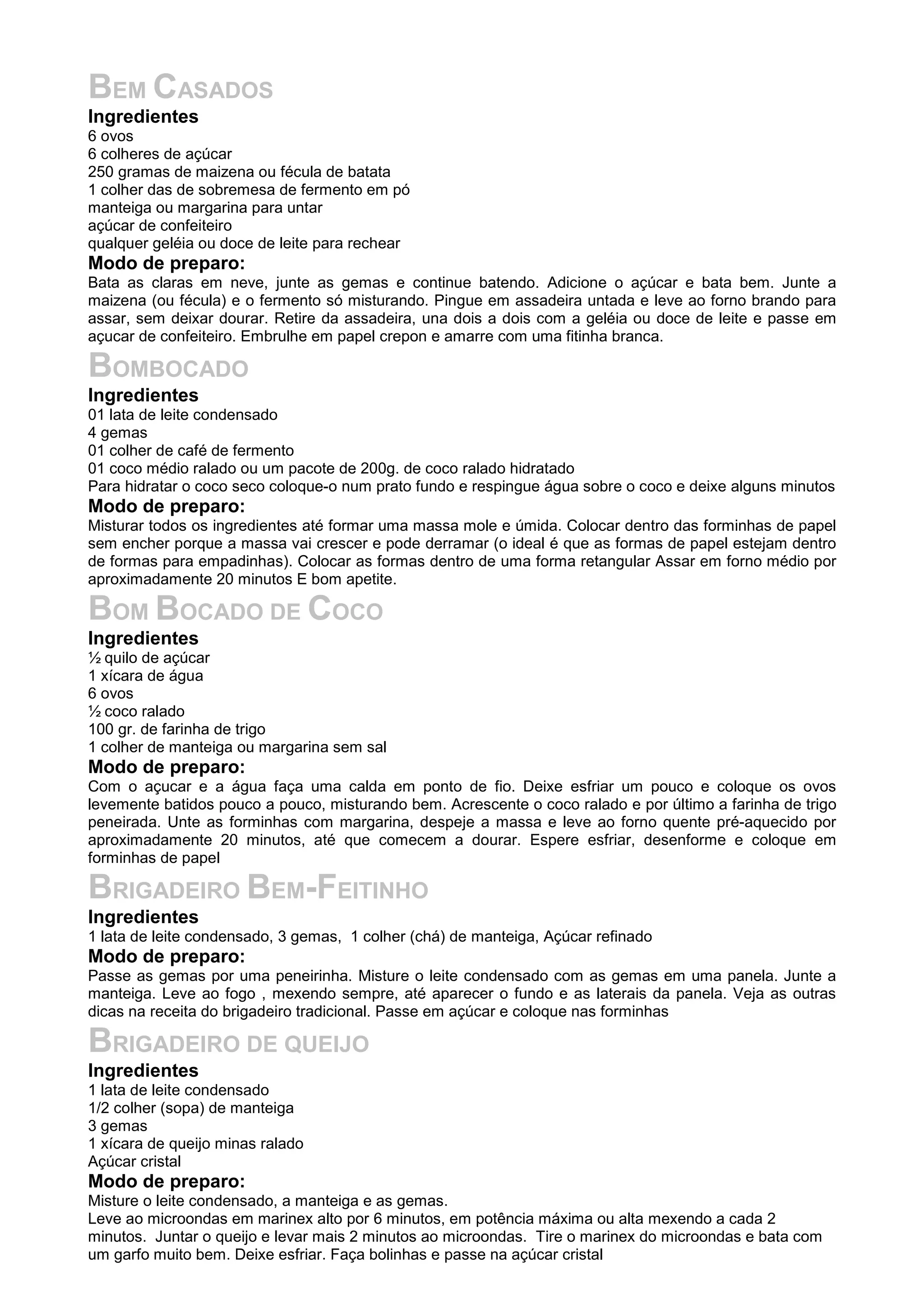 BEM CASADOS
Ingredientes
6 ovos
6 colheres de açúcar
250 gramas de maizena ou fécula de batata
1 colher das de sobremesa de fermento em pó
manteiga ou margarina para untar
açúcar de confeiteiro
qualquer geléia ou doce de leite para rechear
Modo de preparo:
Bata as claras em neve, junte as gemas e continue batendo. Adicione o açúcar e bata bem. Junte a
maizena (ou fécula) e o fermento só misturando. Pingue em assadeira untada e leve ao forno brando para
assar, sem deixar dourar. Retire da assadeira, una dois a dois com a geléia ou doce de leite e passe em
açucar de confeiteiro. Embrulhe em papel crepon e amarre com uma fitinha branca.
BOMBOCADO
Ingredientes
01 lata de leite condensado
4 gemas
01 colher de café de fermento
01 coco médio ralado ou um pacote de 200g. de coco ralado hidratado
Para hidratar o coco seco coloque-o num prato fundo e respingue água sobre o coco e deixe alguns minutos
Modo de preparo:
Misturar todos os ingredientes até formar uma massa mole e úmida. Colocar dentro das forminhas de papel
sem encher porque a massa vai crescer e pode derramar (o ideal é que as formas de papel estejam dentro
de formas para empadinhas). Colocar as formas dentro de uma forma retangular Assar em forno médio por
aproximadamente 20 minutos E bom apetite.
BOM BOCADO DE COCO
Ingredientes
½ quilo de açúcar
1 xícara de água
6 ovos
½ coco ralado
100 gr. de farinha de trigo
1 colher de manteiga ou margarina sem sal
Modo de preparo:
Com o açucar e a água faça uma calda em ponto de fio. Deixe esfriar um pouco e coloque os ovos
levemente batidos pouco a pouco, misturando bem. Acrescente o coco ralado e por último a farinha de trigo
peneirada. Unte as forminhas com margarina, despeje a massa e leve ao forno quente pré-aquecido por
aproximadamente 20 minutos, até que comecem a dourar. Espere esfriar, desenforme e coloque em
forminhas de papel
BRIGADEIRO BEM-FEITINHO
Ingredientes
1 lata de leite condensado, 3 gemas, 1 colher (chá) de manteiga, Açúcar refinado
Modo de preparo:
Passe as gemas por uma peneirinha. Misture o leite condensado com as gemas em uma panela. Junte a
manteiga. Leve ao fogo , mexendo sempre, até aparecer o fundo e as laterais da panela. Veja as outras
dicas na receita do brigadeiro tradicional. Passe em açúcar e coloque nas forminhas
BRIGADEIRO DE QUEIJO
Ingredientes
1 lata de leite condensado
1/2 colher (sopa) de manteiga
3 gemas
1 xícara de queijo minas ralado
Açúcar cristal
Modo de preparo:
Misture o leite condensado, a manteiga e as gemas.
Leve ao microondas em marinex alto por 6 minutos, em potência máxima ou alta mexendo a cada 2
minutos. Juntar o queijo e levar mais 2 minutos ao microondas. Tire o marinex do microondas e bata com
um garfo muito bem. Deixe esfriar. Faça bolinhas e passe na açúcar cristal
 