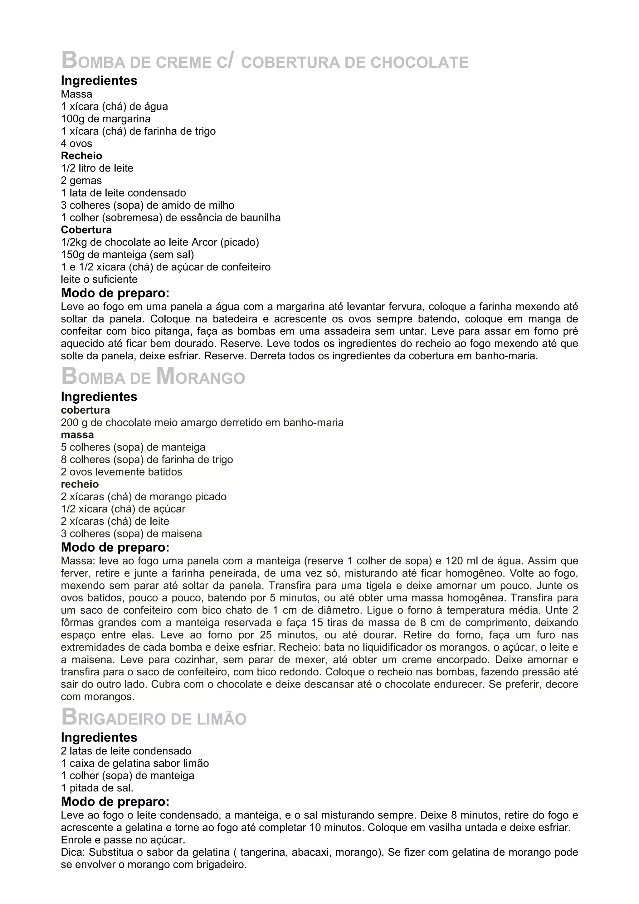 BOMBA DE CREME C/ COBERTURA DE CHOCOLATE
Ingredientes
Massa
1 xícara (chá) de água
100g de margarina
1 xícara (chá) de farinha de trigo
4 ovos
Recheio
1/2 litro de leite
2 gemas
1 lata de leite condensado
3 colheres (sopa) de amido de milho
1 colher (sobremesa) de essência de baunilha
Cobertura
1/2kg de chocolate ao leite Arcor (picado)
150g de manteiga (sem sal)
1 e 1/2 xícara (chá) de açúcar de confeiteiro
leite o suficiente
Modo de preparo:
Leve ao fogo em uma panela a água com a margarina até levantar fervura, coloque a farinha mexendo até
soltar da panela. Coloque na batedeira e acrescente os ovos sempre batendo, coloque em manga de
confeitar com bico pitanga, faça as bombas em uma assadeira sem untar. Leve para assar em forno pré
aquecido até ficar bem dourado. Reserve. Leve todos os ingredientes do recheio ao fogo mexendo até que
solte da panela, deixe esfriar. Reserve. Derreta todos os ingredientes da cobertura em banho-maria.
BOMBA DE MORANGO
Ingredientes
cobertura
200 g de chocolate meio amargo derretido em banho-maria
massa
5 colheres (sopa) de manteiga
8 colheres (sopa) de farinha de trigo
2 ovos levemente batidos
recheio
2 xícaras (chá) de morango picado
1/2 xícara (chá) de açúcar
2 xícaras (chá) de leite
3 colheres (sopa) de maisena
Modo de preparo:
Massa: leve ao fogo uma panela com a manteiga (reserve 1 colher de sopa) e 120 ml de água. Assim que
ferver, retire e junte a farinha peneirada, de uma vez só, misturando até ficar homogêneo. Volte ao fogo,
mexendo sem parar até soltar da panela. Transfira para uma tigela e deixe amornar um pouco. Junte os
ovos batidos, pouco a pouco, batendo por 5 minutos, ou até obter uma massa homogênea. Transfira para
um saco de confeiteiro com bico chato de 1 cm de diâmetro. Ligue o forno à temperatura média. Unte 2
fôrmas grandes com a manteiga reservada e faça 15 tiras de massa de 8 cm de comprimento, deixando
espaço entre elas. Leve ao forno por 25 minutos, ou até dourar. Retire do forno, faça um furo nas
extremidades de cada bomba e deixe esfriar. Recheio: bata no liquidificador os morangos, o açúcar, o leite e
a maisena. Leve para cozinhar, sem parar de mexer, até obter um creme encorpado. Deixe amornar e
transfira para o saco de confeiteiro, com bico redondo. Coloque o recheio nas bombas, fazendo pressão até
sair do outro lado. Cubra com o chocolate e deixe descansar até o chocolate endurecer. Se preferir, decore
com morangos.
BRIGADEIRO DE LIMÃO
Ingredientes
2 latas de leite condensado
1 caixa de gelatina sabor limão
1 colher (sopa) de manteiga
1 pitada de sal.
Modo de preparo:
Leve ao fogo o leite condensado, a manteiga, e o sal misturando sempre. Deixe 8 minutos, retire do fogo e
acrescente a gelatina e torne ao fogo até completar 10 minutos. Coloque em vasilha untada e deixe esfriar.
Enrole e passe no açúcar.
Dica: Substitua o sabor da gelatina ( tangerina, abacaxi, morango). Se fizer com gelatina de morango pode
se envolver o morango com brigadeiro.
 