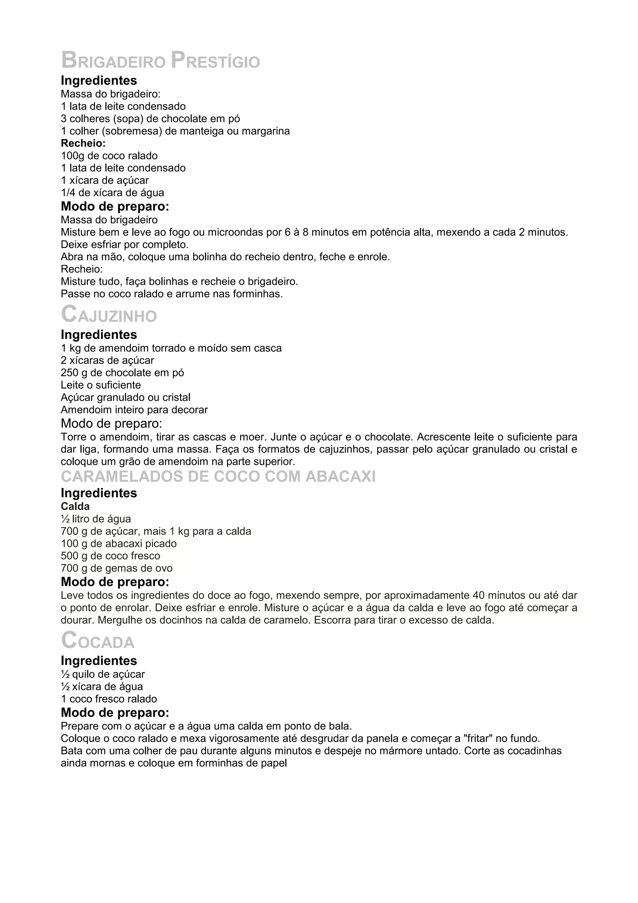 BRIGADEIRO PRESTÍGIO
Ingredientes
Massa do brigadeiro:
1 lata de leite condensado
3 colheres (sopa) de chocolate em pó
1 colher (sobremesa) de manteiga ou margarina
Recheio:
100g de coco ralado
1 lata de leite condensado
1 xícara de açúcar
1/4 de xícara de água
Modo de preparo:
Massa do brigadeiro
Misture bem e leve ao fogo ou microondas por 6 à 8 minutos em potência alta, mexendo a cada 2 minutos.
Deixe esfriar por completo.
Abra na mão, coloque uma bolinha do recheio dentro, feche e enrole.
Recheio:
Misture tudo, faça bolinhas e recheie o brigadeiro.
Passe no coco ralado e arrume nas forminhas.
CAJUZINHO
Ingredientes
1 kg de amendoim torrado e moído sem casca
2 xícaras de açúcar
250 g de chocolate em pó
Leite o suficiente
Açúcar granulado ou cristal
Amendoim inteiro para decorar
Modo de preparo:
Torre o amendoim, tirar as cascas e moer. Junte o açúcar e o chocolate. Acrescente leite o suficiente para
dar liga, formando uma massa. Faça os formatos de cajuzinhos, passar pelo açúcar granulado ou cristal e
coloque um grão de amendoim na parte superior.
CARAMELADOS DE COCO COM ABACAXI
Ingredientes
Calda
½ litro de água
700 g de açúcar, mais 1 kg para a calda
100 g de abacaxi picado
500 g de coco fresco
700 g de gemas de ovo
Modo de preparo:
Leve todos os ingredientes do doce ao fogo, mexendo sempre, por aproximadamente 40 minutos ou até dar
o ponto de enrolar. Deixe esfriar e enrole. Misture o açúcar e a água da calda e leve ao fogo até começar a
dourar. Mergulhe os docinhos na calda de caramelo. Escorra para tirar o excesso de calda.
COCADA
Ingredientes
½ quilo de açúcar
½ xícara de água
1 coco fresco ralado
Modo de preparo:
Prepare com o açúcar e a água uma calda em ponto de bala.
Coloque o coco ralado e mexa vigorosamente até desgrudar da panela e começar a "fritar" no fundo.
Bata com uma colher de pau durante alguns minutos e despeje no mármore untado. Corte as cocadinhas
ainda mornas e coloque em forminhas de papel
 
