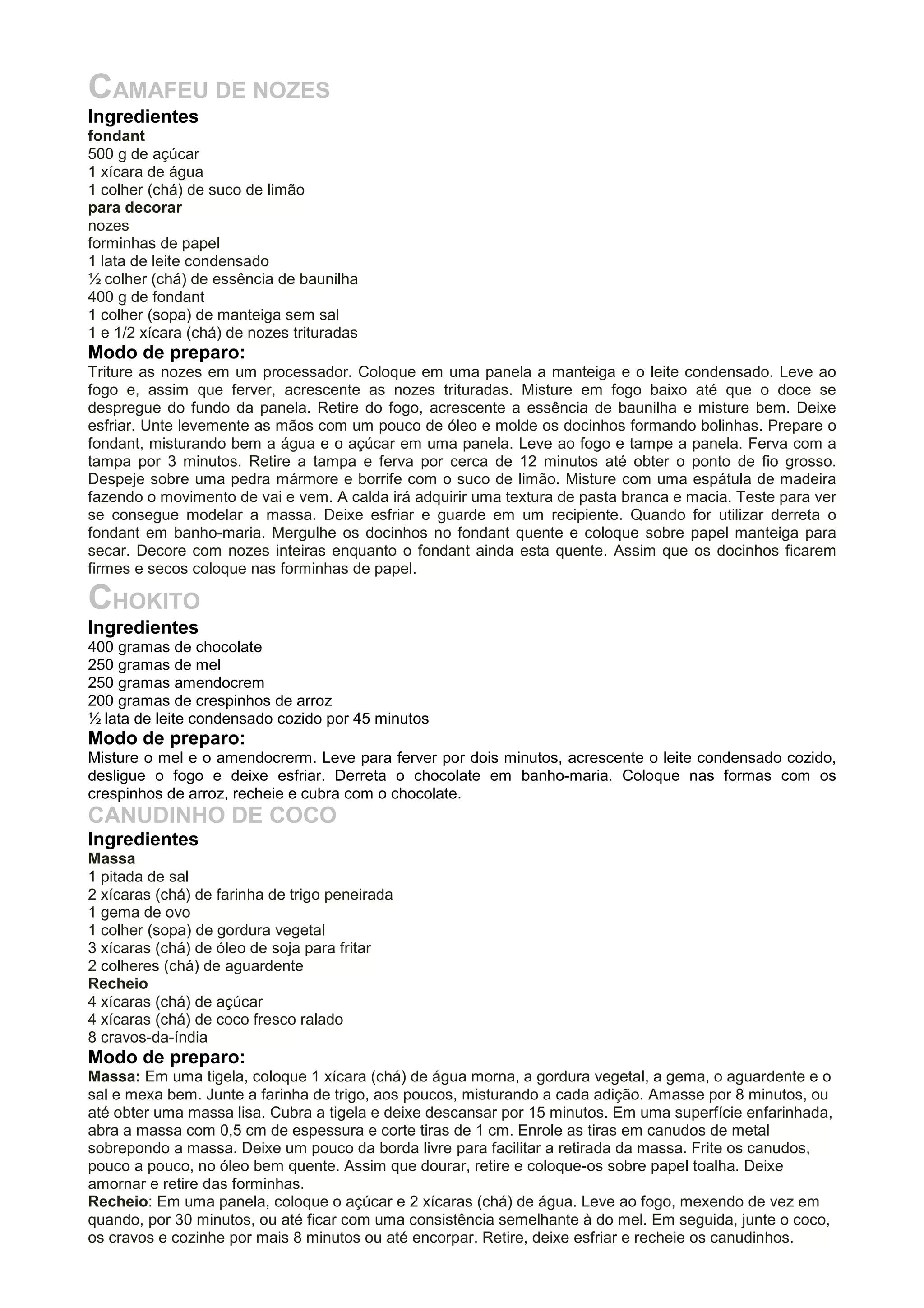 CAMAFEU DE NOZES
Ingredientes
fondant
500 g de açúcar
1 xícara de água
1 colher (chá) de suco de limão
para decorar
nozes
forminhas de papel
1 lata de leite condensado
½ colher (chá) de essência de baunilha
400 g de fondant
1 colher (sopa) de manteiga sem sal
1 e 1/2 xícara (chá) de nozes trituradas
Modo de preparo:
Triture as nozes em um processador. Coloque em uma panela a manteiga e o leite condensado. Leve ao
fogo e, assim que ferver, acrescente as nozes trituradas. Misture em fogo baixo até que o doce se
despregue do fundo da panela. Retire do fogo, acrescente a essência de baunilha e misture bem. Deixe
esfriar. Unte levemente as mãos com um pouco de óleo e molde os docinhos formando bolinhas. Prepare o
fondant, misturando bem a água e o açúcar em uma panela. Leve ao fogo e tampe a panela. Ferva com a
tampa por 3 minutos. Retire a tampa e ferva por cerca de 12 minutos até obter o ponto de fio grosso.
Despeje sobre uma pedra mármore e borrife com o suco de limão. Misture com uma espátula de madeira
fazendo o movimento de vai e vem. A calda irá adquirir uma textura de pasta branca e macia. Teste para ver
se consegue modelar a massa. Deixe esfriar e guarde em um recipiente. Quando for utilizar derreta o
fondant em banho-maria. Mergulhe os docinhos no fondant quente e coloque sobre papel manteiga para
secar. Decore com nozes inteiras enquanto o fondant ainda esta quente. Assim que os docinhos ficarem
firmes e secos coloque nas forminhas de papel.
CHOKITO
Ingredientes
400 gramas de chocolate
250 gramas de mel
250 gramas amendocrem
200 gramas de crespinhos de arroz
½ lata de leite condensado cozido por 45 minutos
Modo de preparo:
Misture o mel e o amendocrerm. Leve para ferver por dois minutos, acrescente o leite condensado cozido,
desligue o fogo e deixe esfriar. Derreta o chocolate em banho-maria. Coloque nas formas com os
crespinhos de arroz, recheie e cubra com o chocolate.
CANUDINHO DE COCO
Ingredientes
Massa
1 pitada de sal
2 xícaras (chá) de farinha de trigo peneirada
1 gema de ovo
1 colher (sopa) de gordura vegetal
3 xícaras (chá) de óleo de soja para fritar
2 colheres (chá) de aguardente
Recheio
4 xícaras (chá) de açúcar
4 xícaras (chá) de coco fresco ralado
8 cravos-da-índia
Modo de preparo:
Massa: Em uma tigela, coloque 1 xícara (chá) de água morna, a gordura vegetal, a gema, o aguardente e o
sal e mexa bem. Junte a farinha de trigo, aos poucos, misturando a cada adição. Amasse por 8 minutos, ou
até obter uma massa lisa. Cubra a tigela e deixe descansar por 15 minutos. Em uma superfície enfarinhada,
abra a massa com 0,5 cm de espessura e corte tiras de 1 cm. Enrole as tiras em canudos de metal
sobrepondo a massa. Deixe um pouco da borda livre para facilitar a retirada da massa. Frite os canudos,
pouco a pouco, no óleo bem quente. Assim que dourar, retire e coloque-os sobre papel toalha. Deixe
amornar e retire das forminhas.
Recheio: Em uma panela, coloque o açúcar e 2 xícaras (chá) de água. Leve ao fogo, mexendo de vez em
quando, por 30 minutos, ou até ficar com uma consistência semelhante à do mel. Em seguida, junte o coco,
os cravos e cozinhe por mais 8 minutos ou até encorpar. Retire, deixe esfriar e recheie os canudinhos.
 