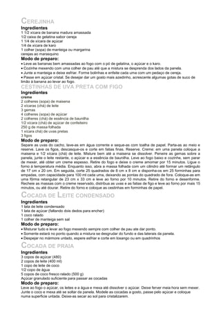 CEREJINHA
Ingredientes
1 1/2 xícara de banana madura amassada
1/2 caixa de gelatina sabor cereja
1 1/4 de xícara de açúcar
1/4 de xícara de karo
1 colher (sopa) de manteiga ou margarina
cerejas ao marasquino
Modo de preparo:
• Leve as bananas bem amassadas ao fogo com o pó de gelatina, o açúcar e o karo.
• Cozinhe mexendo com uma colher de pau até que a mistura se desprenda dos lados da panela.
• Junte a manteiga e deixe esfriar. Forme bolinhas e enfeite cada uma com um pedaço de cereja.
• Passe em açúcar cristal. Se desejar dar um gosto mais azedinho, acrescente algumas gotas de suco de
limão à banana ao levar ao fogo.
CESTINHAS DE UVA PRETA COM FIGO
Ingredientes
creme
2 colheres (sopa) de maisena
2 xícaras (chá) de leite
3 gemas
4 colheres (sopa) de açúcar
2 colheres (chá) de essência de baunilha
1/2 xícara (chá) de açúcar de confeiteiro
250 g de massa folhada
1 xícara chá) de uvas pretas
3 figos
Modo de preparo:
Separe as uvas do cacho, lave-as em água corrente e seque-as com toalha de papel. Parta-as ao meio e
reserve. Lave os figos, descasque-os e corte em fatias finas. Reserve. Creme: em uma panela coloque a
maisena e 1/2 xícara (chá) de leite. Misture bem até a maisena se dissolver. Peneire as gemas sobre a
panela, junte o leite restante, o açúcar e a essência de baunilha. Leve ao fogo baixo e cozinhe, sem parar
de mexer, até obter um creme espesso. Retire do fogo e deixe o creme amornar por 15 minutos. Ligue o
forno à temperatura média. Enquanto isso, abra a massa folhada com um cilindro até formar um retângulo
de 17 cm x 20 cm. Em seguida, corte 25 quadrados de 8 cm x 8 cm e disponha-os em 25 forminhas para
empadas, com capacidade para 100 ml cada uma, deixando as pontas do quadrado de fora. Coloque-as em
uma fôrma retangular de 23 cm x 33 cm e leve ao forno por 10 minutos. Retire do forno e desenforme.
Recheie as massas com o creme reservado, distribua as uvas e as fatias de figo e leve ao forno por mais 15
minutos, ou até dourar. Retire do forno e coloque as cestinhas em forminhas de papel.

COCADA DE LEITE CONDENSADO
Ingredientes
1 lata de leite condensado
1 lata de açúcar (faltando dois dedos para encher)
1 coco ralado
1 colher de manteiga sem sal
Modo de preparo:
• Misturar tudo e levar ao fogo mexendo sempre com colher de pau ate dar ponto.
• Somente estará no ponto quando a mistura se desgrudar do fundo e das laterais da panela.
• Despejar no mármore untado, espere esfriar e corte em losango ou em quadrinhos

COCADA DE PRAIA
Ingredientes
3 copos de açúcar (480)
2 copos de leite (400 ml)
1 copo de leite de coco
1/2 copo de água
5 copos de coco fresco ralado (500 g)
Açúcar granulado suficiente para passar as cocadas
Modo de preparo:
Leve ao fogo o açúcar, os leites e a água e mexa até dissolver o açúcar. Deixe ferver meia hora sem mexer.
Junte o coco e mexa até se soltar da panela. Modele as cocadas a gosto, passe pelo açúcar e coloque
numa superficie untada. Deixe-as secar ao sol para cristalizarem.
 