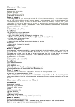 DADINHO BICOLOR
Ingredientes
2 latas de leite condensado
2 xícaras de açúcar
2 colheres (sopa) de manteiga
1/2 xícara de chocolate em pó
Modo de preparo:
Leve ao fogo 1 lata de leite condensado, metade do açúcar, metade da manteiga e o chocolate em pó e
leve ao fogo brando, mexendo sempre, até que apareça o fundo da panela. Retire do fogo e bata até ficar
uma massa espessa. Despeje em fôrma de 28 cm x 11 cm, untada com manteiga, e espalhe bem. Leve o
restante dos ingredientes ao fogo, mexendo sempre, até que apareça o fundo da panela. Retire do fogo e
bata até ficar uma massa espessa. Despeje sobre a massa escura, cobrindo-a completamente. Deixe esfriar
e corte em dadinhos de 2 cm de lado.

DELÍCIAS DE COCO
Ingredientes
100 gramas de coco ralado desidratado
- 1/4 de xícara (chá) de leite de coco
- 1/4 de xícara de lata de leite condensado (5 colheres de sopa)
- 1/2 colher (café) de ácido cítrico ou 1 colher (chá) de raspas de casca de limão)
- 1/2 colher (sopa) de glucose de milho
- essência de baunilha a gosto
- 1 3/4 xícaras (chá) de açúcar de confeiteiro passado por peneira
Para banhar:
- 300 gramas de chocolate hidrogenado
Para decorar:
- coco em flocos a gosto
Modo de preparo:
Em uma vasilha, misture o coco ralado, o leite de coco e o leite condensado até ligar. Junte o ácido cítrico, a
glucose de milho e a essência de baunilha. Acrescente aos poucos o açúcar de confeiteiro. Leve ao
refrigerador por 1 hora. Retire e faça as barras. Deixe gelar por mais 1 hora. Derreta o chocolate
hidrogenado em banho-maria ou microondas e banhe as barras. Decore com flocos de coco.
Leve à geladeira por 5 minutos.

DELÍCIAS DE PASSAS
Ingredientes
1 lata de leite condensado
1 lata de açúcar
1 lata de leite de vaca
1 colher de sopa bem cheia de manteiga ou margarina sem sal
2 1/2 copos americanos de passas pretas sem sementes (250 g)
Modo de preparo:
• Misture tudo numa panela e leve ao fogo baixo, mexendo até se desprender do fundo.
• Passe para um prato untado e deixe esfriar.
• Corte papel celofane da cor preferida ou mesmo incolor, em quadrados de 10 x 10 cm, coloque uma
colherada do doce no centro de cada um e aperte, fechando-a como uma peteca, amarrando com fitinhas
de cor.

DOCINHOS BRANCOS DE MAÇÃ
Ingredientes
2/3 xícara de manteiga;
1 xícara de açúcar mascavo;
1 xícara de açúcar branco;
2 ovos;
1 colherinha de baunilha;
2 xícaras de farinha;
1/2 colherinha de sal;
1/2 xícara de nozes picadas;
1/2 xícara de maçãs cortadas em pedacinhos (descascadas).
Modo de preparo:
Bata a manteiga, o açúcar e os ovos.
Adicione os ingredientes secos. Junte a maçã e as nozes. Asse por 35 minutos. Não cozinhe de mais.
Corte em barras e, quando frias, role em açúcar de confeiteiro.
 