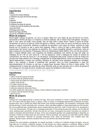 CANUDINHOS DE CREME
Ingredientes
Calda
1 pacote de massa folhada,
2 colheres de sopa de farinha de trigo,
2 ovos,
4 gemas,
2 xícaras de leite,
8 colheres de sopa de açúcar,
½ colher de chá de essência de baunilha,
casca de limão,
manteiga para untar,
farinha de trigo polvilhar,
açúcar de confeiteiro polvilhar.
Modo de preparo:
Numa tigela, coloque as gemas, um ovo e o açúcar. Bata com uma colher de pau até formar um creme.
Acrescente a farinha de trigo e a maizena e continue batendo, até a mistura ficar homogênea. Coloque o
leite e uma casca de limão numa panela, leve ao fogo forte e deixe ferver. Retire a casca de limão.
Acrescente um pouco do leite ao creme de gemas e misture. Junte mais um pouco de leite ao creme de
gemas e misture novamente. Adicione a essência de baunilha e sem parar de mexer, cozinhe em fogo
brando por 20 minutos ou até o creme ficar espesso. Retire o creme do fogo e deixe esfriar, mexendo
sempre para não formar uma película na superfície. Se o creme empelotar durante o cozimento, retire do
fogo e passe por uma peneira. Preaqueça o forno em temperatura média (200°C). Com um rolo de cozinha,
abra a massa folhada sobre uma superfície de trabalho polvilhada com farinha de trigo até obter um
retângulo de 25 x 50 cm com cerca de 1 mm de espessura. Corte o retângulo de massa no sentido do
comprimento, em tiras de cerca de 1 cm de largura. Começando pela ponta, enrole as tiras de massa em
canudos de metal untados com manteiga, sobrepondo as bordas ligeiramente. Corte os excessos da massa.
Aperte ligeiramente a massa nos canudos. Distribua os canudos numa assadeira untada com manteiga.
Bata o ovo restante e pincele a superfície dos canudos. Leve ao forno preaquecido e asse por
aproximadamente 25 minutos ou até que a massa fique dourada. Retire do forno e deixe esfriar. Tire
cuidadosamente a massa dos canudos de metal. Recheie cada um dos canudos com o creme de gemas já
frio. Coloque em um prato de servir, polvilhe com açúcar de confeteiro e leve à mesa.
CANUDINHO DE GOIABADA DE VODKA
Ingredientes
Recheio
1 colher (chá) de raspas de limão
2 xícaras (chá) de goiaba picada
1 xícara (chá) de queijo de minas fresco picado
1 colher (chá) de sal
1/2 colher (sopa) de óleo
3 colheres (sopa) de manteiga
3 colheres (sopa) de óleo para fritura
1/2 colher (sopa) de vodca para a massa, mais 6 colheres (sopa) para o recheio
2 xícaras (chá) de farinha de trigo
1 gema de ovo
Modo de preparo:
Massa:
Coloque em uma tigela grande a farinha de trigo, abra uma cavidade no centro e despeje o sal dissolvido
em 1/2 xícara (chá) de água morna, a gema, o óleo, a vodca e a manteiga (reservando 2 colheres de sopa).
Amasse bem com a ponta dos dedos até formar uma massa homogênea. Se necessário, acrescente mais
farinha de trigo. Forme uma bola com a massa, cubra com filme plástico e deixe descansar por 30 minutos.
Em uma superfície lisa e enfarinhada, abra a massa até ficar bem fina, corte 13 tiras com 5 cm de largura e
15 cm de comprimento. Pincele com a manteiga reservada 13 forminhas de alumínio médias, em formato de
cone, próprias para canudinho. Enrole uma tira em um cone, começando da ponta, formando um canudo e
repita o processo até terminarem as tiras. Forre uma assadeira grande com papel-manteiga e disponha os
canudos. Cubra-os e deixe secar por 20 minutos. Frite os canudos, aos poucos, em óleo bem quente. Retire
assim que dourarem. Quando os canudos estiverem frios, retire as forminhas com cuidado para não
quebrar. Muitas vezes, durante a própria fritura os canudinhos são desenformados.
Recheio:
Coloque em uma panela a goiabada, as raspas de limão, a vodca e 6 colheres (sopa) de água. Leve ao
fogo alto por 5 minutos, mexendo sempre, ou até formar um creme espesso e uniforme. Retire e deixe
esfriar. Acrescente o queijo, misture e recheie os canudinhos. Se preferir, salpique açúcar de confeiteiro.
 