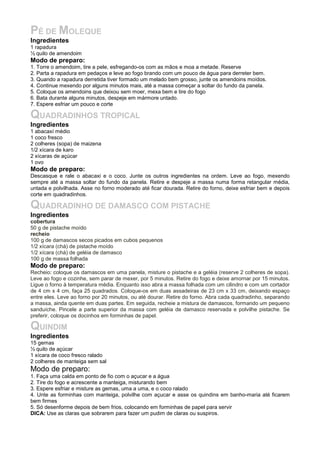 PÉ DE MOLEQUE
Ingredientes
1 rapadura
½ quilo de amendoim
Modo de preparo:
1. Torre o amendoim, tire a pele, esfregando-os com as mãos e moa a metade. Reserve
2. Parta a rapadura em pedaços e leve ao fogo brando com um pouco de água para derreter bem.
3. Quando a rapadura derretida tiver formado um melado bem grosso, junte os amendoins moídos.
4. Continue mexendo por alguns minutos mais, até a massa começar a soltar do fundo da panela.
5. Coloque os amendoins que deixou sem moer, mexa bem e tire do fogo
6. Bata durante alguns minutos, despeje em mármore untado.
7. Espere esfriar um pouco e corte

QUADRADINHOS TROPICAL
Ingredientes
1 abacaxí médio
1 coco fresco
2 colheres (sopa) de maizena
1/2 xícara de karo
2 xícaras de açúcar
1 ovo
Modo de preparo:
Descasque e rale o abacaxi e o coco. Junte os outros ingredientes na ordem. Leve ao fogo, mexendo
sempre até a massa soltar do fundo da panela. Retire e despeje a massa numa forma retangular média,
untada e polvilhada. Asse no forno moderado até ficar dourada. Retire do forno, deixe esfriar bem e depois
corte em quadradinhos.

QUADRADINHO DE DAMASCO COM PISTACHE
Ingredientes
cobertura
50 g de pistache moído
recheio
100 g de damascos secos picados em cubos pequenos
1/2 xícara (chá) de pistache moído
1/2 xícara (chá) de geléia de damasco
100 g de massa folhada
Modo de preparo:
Recheio: coloque os damascos em uma panela, misture o pistache e a geléia (reserve 2 colheres de sopa).
Leve ao fogo e cozinhe, sem parar de mexer, por 5 minutos. Retire do fogo e deixe amornar por 15 minutos.
Ligue o forno à temperatura média. Enquanto isso abra a massa folhada com um cilindro e com um cortador
de 4 cm x 4 cm, faça 25 quadrados. Coloque-os em duas assadeiras de 23 cm x 33 cm, deixando espaço
entre eles. Leve ao forno por 20 minutos, ou até dourar. Retire do forno. Abra cada quadradinho, separando
a massa, ainda quente em duas partes. Em seguida, recheie a mistura de damascos, formando um pequeno
sanduíche. Pincele a parte superior da massa com geléia de damasco reservada e polvilhe pistache. Se
preferir, coloque os docinhos em forminhas de papel.

QUINDIM
Ingredientes
15 gemas
½ quilo de açúcar
1 xícara de coco fresco ralado
2 colheres de manteiga sem sal
Modo de preparo:
1. Faça uma calda em ponto de fio com o açucar e a água
2. Tire do fogo e acrescente a manteiga, misturando bem
3. Espere esfriar e misture as gemas, uma a uma, e o coco ralado
4. Unte as forminhas com manteiga, polvilhe com açucar e asse os quindins em banho-maria até ficarem
bem firmes
5. Só desenforme depois de bem frios, colocando em forminhas de papel para servir
DICA: Use as claras que sobrarem para fazer um pudim de claras ou suspiros.
 