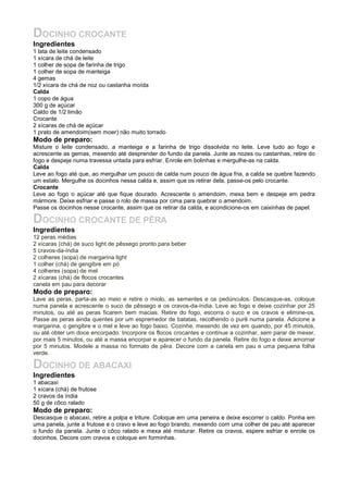 DOCINHO CROCANTE
Ingredientes
1 lata de leite condensado
1 xícara de chá de leite
1 colher de sopa de farinha de trigo
1 colher de sopa de manteiga
4 gemas
1/2 xícara de chá de noz ou castanha moída
Calda
1 copo de água
300 g de açúcar
Caldo de 1/2 limão
Crocante
2 xícaras de chá de açúcar
1 prato de amendoim(sem moer) não muito torrado
Modo de preparo:
Misture o leite condensado, a manteiga e a farinha de trigo dissolvida no leite. Leve tudo ao fogo e
acrescente as gemas, mexendo até desprender do fundo da panela. Junte as nozes ou castanhas, retire do
fogo e despeje numa travessa untada para esfriar. Enrole em bolinhas e mergulhe-as na calda.
Calda
Leve ao fogo até que, ao mergulhar um pouco de calda num pouco de água fria, a calda se quebre fazendo
um estalo. Mergulhe os docinhos nessa calda e, assim que os retirar dela, passe-os pelo crocante.
Crocante
Leve ao fogo o açúcar até que fique dourado. Acrescente o amendoim, mexa bem e despeje em pedra
mármore. Deixe esfriar e passe o rolo de massa por cima para quebrar o amendoim.
Passe os docinhos nesse crocante, assim que os retirar da calda, e acondicione-os em caixinhas de papel.

DOCINHO CROCANTE DE PÊRA
Ingredientes
12 peras médias
2 xícaras (chá) de suco light de pêssego pronto para beber
5 cravos-da-índia
2 colheres (sopa) de margarina light
1 colher (chá) de gengibre em pó
4 colheres (sopa) de mel
2 xícaras (chá) de flocos crocantes
canela em pau para decorar
Modo de preparo:
Lave as peras, parta-as ao meio e retire o miolo, as sementes e os pedúnculos. Descasque-as, coloque
numa panela e acrescente o suco de pêssego e os cravos-da-índia. Leve ao fogo e deixe cozinhar por 25
minutos, ou até as peras ficarem bem macias. Retire do fogo, escorra o suco e os cravos e elimine-os.
Passe as peras ainda quentes por um espremedor de batatas, recolhendo o purê numa panela. Adicione a
margarina, o gengibre e o mel e leve ao fogo baixo. Cozinhe, mexendo de vez em quando, por 45 minutos,
ou até obter um doce encorpado. Incorpore os flocos crocantes e continue a cozinhar, sem parar de mexer,
por mais 5 minutos, ou até a massa encorpar e aparecer o fundo da panela. Retire do fogo e deixe amornar
por 5 minutos. Modele a massa no formato de pêra. Decore com a canela em pau e uma pequena folha
verde.

DOCINHO DE ABACAXI
Ingredientes
1 abacaxi
1 xícara (chá) de frutose
2 cravos da índia
50 g de côco ralado
Modo de preparo:
Descasque o abacaxi, retire a polpa e triture. Coloque em uma peneira e deixe escorrer o caldo. Ponha em
uma panela, junte a frutose e o cravo e leve ao fogo brando, mexendo com uma colher de pau até aparecer
o fundo da panela. Junte o côco ralado e mexa até misturar. Retire os cravos, espere esfriar e enrole os
docinhos. Decore com cravos e coloque em forminhas.
 