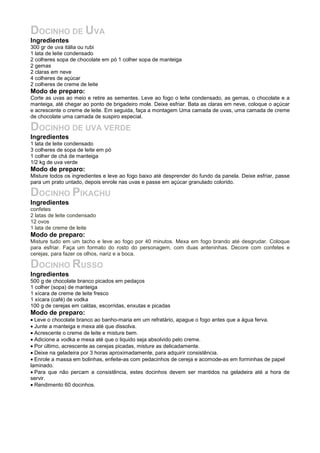 DOCINHO DE UVA
Ingredientes
300 gr de uva itália ou rubi
1 lata de leite condensado
2 colheres sopa de chocolate em pó 1 colher sopa de manteiga
2 gemas
2 claras em neve
4 colheres de açúcar
2 colheres de creme de leite
Modo de preparo:
Corte as uvas ao meio e retire as sementes. Leve ao fogo o leite condensado, as gemas, o chocolate e a
manteiga, até chegar ao ponto de brigadeiro mole. Deixe esfriar. Bata as claras em neve, coloque o açúcar
e acrescente o creme de leite. Em seguida, faça a montagem Uma camada de uvas, uma camada de creme
de chocolate uma camada de suspiro especial.

DOCINHO DE UVA VERDE
Ingredientes
1 lata de leite condensado
3 colheres de sopa de leite em pó
1 colher de chá de manteiga
1/2 kg de uva verde
Modo de preparo:
Misture todos os ingredientes e leve ao fogo baixo até desprender do fundo da panela. Deixe esfriar, passe
para um prato untado, depois enrole nas uvas e passe em açúcar granulado colorido.

DOCINHO PIKACHU
Ingredientes
confetes
2 latas de leite condensado
12 ovos
1 lata de creme de leite
Modo de preparo:
Misture tudo em um tacho e leve ao fogo por 40 minutos. Mexa em fogo brando até desgrudar. Coloque
para esfriar. Faça um formato do rosto do personagem, com duas anteninhas. Decore com confetes e
cerejas, para fazer os olhos, nariz e a boca.

DOCINHO RUSSO
Ingredientes
500 g de chocolate branco picados em pedaços
1 colher (sopa) de manteiga
1 xícara de creme de leite fresco
1 xícara (café) de vodka
100 g de cerejas em caldas, escorridas, enxutas e picadas
Modo de preparo:
• Leve o chocolate branco ao banho-maria em um refratário, apague o fogo antes que a água ferva.
• Junte a manteiga e mexa até que dissolva.
• Acrescente o creme de leite e misture bem.
• Adicione a vodka e mexa até que o liquido seja absolvido pelo creme.
• Por último, acrescente as cerejas picadas, misture as delicadamente.
• Deixe na geladeira por 3 horas aproximadamente, para adquirir consistência.
• Enrole a massa em bolinhas, enfeite-as com pedacinhos de cereja e acomode-as em forminhas de papel
laminado.
• Para que não percam a consistência, estes docinhos devem ser mantidos na geladeira até a hora de
servir.
• Rendimento 60 docinhos.
 