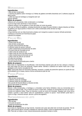 MORANGUINHO
Ingredientes
1 lata de leite condensado
1 caixinha de gelatina sabor morango ou 3 folhas de gelatina vermelha dissolvida com 2 colheres (sopa) de
água quente
1 colher de sopa de manteiga ou margarina sem sal
Açúcar refinado
Modo de preparo:
• Misture em uma panela o leite condensado e a manteiga.
• Leve ao fogo baixo até ferver e mexa sempre.
• Depois coloque o pó da gelatina e mexa até soltar do fundo da panela.
• Se usar as folhas de gelatina, umedeça levemente em água fria para hidratar e depois dissolva as folhas
de gelatina com água quente e misture com o leite condensado antes de levar ao fogo.
• Deixe esfriar.
• Faça bolinhas com as mãos levemente untadas com margarina e passe no açúcar refinado peneirado.
• Coloque os docinhos em fominhas de papel.
• Rende 30 unidades

PÃO DE MEL
Ingredientes
1 xícara (chá) de mel
1 lata de leite condensado
3 xícaras (chá) de farinha de trigo
2 colheres (sopa) de açúcar mascavo
1 colher (sobremesa) de bicarbonato de sódio
1/2 xícara (chá) de chocolate em pó
1 colher (chá) de canela em pó
1 colher (chá) de cravo da índia (moído)
1 colher (sobremesa) de fermento em pó
1 colher (chá) de café em pó solúvel
1/2 cálice de conhaque
1/2 xícara (chá) de leite
1 Kg de cobertura fracionada para o banho
Modo de preparo:
Bata todos os ingredientes no liquidificador. Unte forminhas próprias para pão de mel, coloque a massa e
leve para assar em forno pré aquecido. Espere esfriar. Derreta a cobertura em banho maria com o fogo
desligado e dê o banho nos pães de mel
Dica: Você pode assar em forminhas redondas, tomando o cuidado de preencher apenas um quarto de sua
profundidade com a massa, dando a forma conhecida do pão de mel.

PASSA-PASSA
Ingredientes
1 lata de leite condensado;
2 colheres (sopa) de manteiga;
2 colheres (sopa) de chocolate em pó;
meio pacote de biscoito Maria ou biscoito de leite;
açúcar para passar os docinhos.
Modo de preparo:
Misture o leite condensado, a manteiga e o chocolate numa forma refratária e leve ao microondas por 3
minutos em potência alta. Tire a mistura do forno e mexa bem. Coloque no microondas de novo por mais 4
minutos em potência média. Pique os biscoitos e junte ao creme de chocolate. Despeje tudo numa forma
untada e quando o doce esfriar corte em quadradinhos e passe no açúcar. Você também pode fazer o
creme no fogo, mexendo sempre, até dar o ponto de brigadeiro.

RAPADURINHAS DE LEITE
Ingredientes
1 litro de leite
¾ de quilo de açúcar
1 pitada de bicarbonato de sódio
Modo de preparo:
Leve todos os ingredientes ao fogo brando, mexendo sem parar até soltar bem do fundo da panela. Tire do
fogo, bata durante alguns minutos e despeje em mármore untado. Corte as rapadurinhas ainda mornas.
Obs: Para dar um toque a mais, misture previamente amendoim torrado e moído.
 