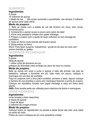 SUSPIROS
Ingredientes
5 claras
15 colheres de açúcar
1 pitada de sal   (Se quiser aumentar a quantidade, use sempre 3 colheres
de açúcar para cada clara)
Modo de preparo:
1. Bata as claras com a pitada de sal até ficarem em neve, bem duras,
formando picos
2. Acrescente o açúcar pouco a pouco sem parar de bater
3. Forre uma assadeira untada com papel manteiga.
4. Pingue o suspiro com a ajuda de duas colheres ou com bisnaga de
confeiteiro.
5. Asse em forno muito brando até ficarem secos.
6. Deixe esfriar no forno
DICA: Para fazer suspiros “casadinhos”, grude-os de dois em dois com
creme chantilly ou geléia.
SUSPIROS RECHEADOS
Ingredientes
6 claras
400g de açúcar
1 colher (chá) de fermento em pó
pedaços de chocolate meio amargo (ou doce de coco ou nozes)
Modo de preparo:
Bata as claras em neve e junte o açúcar e bata até enrolar nas pás da
batedeira, coloque o fermento em pó, bata mais um pouco, coloque o
merengue em um bico de confeitar.
Faça os suspiros com o bico para confeitar, primeiro a base, depois coloque
o recheio de sua escolha e cubra com merengue fazendo a ponta do suspiro.
Coloque em assadeira forrada com papel manteiga e asse em forno semi
aberto.
OBS: Esta receita pode ser utilizada para cobertura de bolos e merengues.
UVAS VIDRADAS
Ingredientes
Uvas lavadas e bem sequinhas
2 copos de açúcar
1 copo de água
2 colheres de vinagre branco
Modo de preparo:
Coloque todos os ingredientes na panela e deixe ferver até criar uma calda
no ponto de vidro.
Passe as uvas e coloque-as em uma assadeira untada.
 