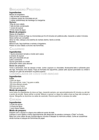 BRIGADEIRO PRESTÍGIO
Ingredientes
Massa do brigadeiro:
1 lata de leite condensado
3 colheres (sopa) de chocolate em pó
1 colher (sobremesa) de manteiga ou margarina
Recheio:
100g de coco ralado
1 lata de leite condensado
1 xícara de açúcar
1/4 de xícara de água
Modo de preparo:
Massa do brigadeiro
Misture bem e leve ao fogo ou microondas por 6 à 8 minutos em potência alta, mexendo a cada 2 minutos.
Deixe esfriar por completo.
Abra na mão, coloque uma bolinha do recheio dentro, feche e enrole.
Recheio:
Misture tudo, faça bolinhas e recheie o brigadeiro.
Passe no coco ralado e arrume nas forminhas.

CAJUZINHO
Ingredientes
1 kg de amendoim torrado e moído sem casca
2 xícaras de açúcar
250 g de chocolate em pó
Leite o suficiente
Açúcar granulado ou cristal
Amendoim inteiro para decorar
Modo de preparo:
Torre o amendoim, tirar as cascas e moer. Junte o açúcar e o chocolate. Acrescente leite o suficiente para
dar liga, formando uma massa. Faça os formatos de cajuzinhos, passar pelo açúcar granulado ou cristal e
coloque um grão de amendoim na parte superior.
CARAMELADOS DE COCO COM ABACAXI
Ingredientes
Calda
½ litro de água
700 g de açúcar, mais 1 kg para a calda
100 g de abacaxi picado
500 g de coco fresco
700 g de gemas de ovo
Modo de preparo:
Leve todos os ingredientes do doce ao fogo, mexendo sempre, por aproximadamente 40 minutos ou até dar
o ponto de enrolar. Deixe esfriar e enrole. Misture o açúcar e a água da calda e leve ao fogo até começar a
dourar. Mergulhe os docinhos na calda de caramelo. Escorra para tirar o excesso de calda.

COCADA
Ingredientes
½ quilo de açúcar
½ xícara de água
1 coco fresco ralado
Modo de preparo:
Prepare com o açúcar e a água uma calda em ponto de bala.
Coloque o coco ralado e mexa vigorosamente até desgrudar da panela e começar a "fritar" no fundo.
Bata com uma colher de pau durante alguns minutos e despeje no mármore untado. Corte as cocadinhas
ainda mornas e coloque em forminhas de papel
 