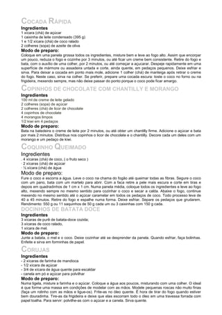 COCADA RÁPIDA
Ingredientes
1 xícara (chá) de açúcar
1 caixinha de leite condensado (395 g)
1 e 1/2 xícara (chá) de coco ralado
2 colheres (sopa) de azeite de oliva
Modo de preparo:
Coloque em uma panela grossa todos os ingredientes, misture bem e leve ao fogo alto. Assim que encorpar
um pouco, reduza o fogo e cozinhe por 3 minutos, ou até ficar um creme bem consistente. Retire do fogo e
bata, com o auxílio de uma colher, por 2 minutos, ou até começar a açucarar. Despeje rapidamente em uma
superfície de mármore ou assadeira untada e corte, ainda quente, em pedaços pequenos. Deixe esfriar e
sirva. Para deixar a cocada em ponto mais mole, adicione 1 colher (chá) de manteiga após retirar o creme
do fogo. Neste caso, sirva na colher. Se preferir, prepare uma cocada escura: toste o coco no forno ou na
frigideira, mexendo sempre, mas não deixe passar do ponto porque o coco pode ficar amargo.

COPINHOS DE CHOCOLATE COM CHANTILLY E MORANGO
Ingredientes
100 ml de creme de leite gelado
2 colheres (sopa) de açúcar
2 colheres (chá) de licor de chocolate
4 copinhos de chocolate
4 morangos limpos
1/2 kiwi em 4 pedaços
Modo de preparo:
Bata na batedeira o creme de leite por 2 minutos, ou até obter um chantilly firme. Adicione o açúcar e bata
por mais 2 minutos. Distribua nos copinhos o licor de chocolate e o chantilly. Decore cada um deles com um
morango e um pedaço de kiwi.

COQUINHO QUEIMADO
Ingredientes
. 4 xícaras (chá) de coco, ( o fruto seco )
· 2 xícaras (chá) de açúcar
· ½ xícara (chá) de água
Modo de preparo:
Fure o coco e escorra a água. Leve o coco na chama do fogão até queimar todas as fibras. Segure o coco
com um pano, bata com um martelo para abrir. Com a faca retire a pele mais escura e corte em tiras e
depois em quadradinhos de 1 cm x 1 cm. Numa panela média, coloque todos os ingredientes e leve ao fogo
alto, mexendo sempre no mesmo sentido para cozinhar o coco e secar a calda. Abaixe o fogo, continue
mexendo no mesmo sentido até o açúcar caramelar em todos os pedaços de coco. Todo processo leva de
40 a 45 minutos. Retire do fogo e espalhe numa forma. Deixe esfriar. Separe os pedaços que grudarem.
Rendimento: 550 g ou 11 saquinhos de 50 g cada um ou 3 caixinhas com 150 g cada.
DOCINHOS DE BATATA DOCE
Ingredientes
3 xícaras de purê de batata-doce cozida;
3 xícaras de coco ralado,
1 xícara de mel.
Modo de preparo:
Junte a batata, o mel e o coco. Deixe cozinhar até se desprender da panela. Quando esfriar, faça bolinhas.
Enfeite e sirva em forminhas de papel.

CORUJAS
Ingredientes
- 2 xícaras de farinha de mandioca
- 1/2 xícara de açúcar
- 3/4 de xícara de água quente para escaldar
- canela em pó e açúcar para polvilhar
Modo de preparo:
Numa tigela, misture a farinha e o açúcar. Coloque a água aos poucos, misturando com uma colher. O ideal
é que forme uma massa em condições de modelar com as mãos. Modele pequenas roscas não muito finas
(faça um rolinho com as mãos e ligue-os). Frite-as no óleo quente. É hora de tirar do fogo quando estiver
bem douradinha. Tire-as da frigideira e deixe que elas escorram todo o óleo em uma travessa forrada com
papel toalha. Para servir: polvilhe-as com o açúcar e a canela. Sirva quente.
 
