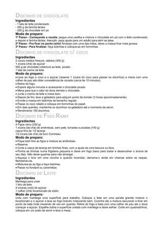DOCINHO DE CHOCOLATE
Ingredientes
- 1 lata de leite condensado
- 350 g de farinha láctea
- 200 g de chocolate em pó
Modo de preparo:
1º Passo - Começando a receita: pegue uma vasilha e misture o chocolate em pó com o leite condensado
e depois a farinha láctea. Atenção: peça ajuda para um adulto para abrir as latas.
2º Passo - Pra ficar no ponto certo! Amasse com uma das mãos, deixe a massa ficar mais grossa.
3º Passo - Para finalizar: faça bolinhas e coloque-as em forminhas.

DOCINHO DE CHOCOLATE C/ COCO
Ingredientes
2 cocos médios frescos, ralados (400 g)
1 xícara (chá) de açúcar
500 g de chocolate cobertura ao leite, picado
1 lata de creme de leite
Modo de preparo:
• Leve ao fogo o coco e o açúcar (reserve 1 xícara do coco para passar os docinhos) e mexa com uma
colher de pau até obter consistência de cocada (cerca de 10 minutos).
• Retire do fogo.
• Espere alguns minutos e acrescente o chocolate picado
• Mexa para que o calor do doce derreta o chocolate.
• Junte o creme de leite e mexa bem.
• Depois de frio, leve a geladeira para adquirir ponto de enrolar (3 horas aproximadamente).
• Enrole a massa em bolinhas de tamanho regular.
• Passe no coco ralado e coloque em forminhas de papel.
• Em dias quentes, mantenha os docinhos na geladeira até o momento de servir.
• Rendimento 100 docinhos.

DOCINHO DE FIGO RAMY
Ingredientes
4 Figos ramy (250 g)
1 xícara (de chá) de amêndoas, sem pele, torradas e picadas (140 g)
casca fina de 1/2 laranja
1/2 xícara (de chá) de licor Cointreau
Modo de preparo:
• Pique bem fino as figos e misture as amêndoas.
• Reserve.
• Corte a casca de laranja em tirinhas finas, com a ajuda de uma tesoura ou faca.
• Ponha as tirinhas numa frigideira pequena e deixe em fogo baixo para tostar e desenvolver o aroma de
seu óleo. Não deixe queimar para não amargar.
• Aqueça o licor em uma concha e quando incendiar, derrame-o ainda em chamas sobre as raspas,
flambando-as.
• Misturea-as ao figo e faça bolinhas.
• Passe no fondant ou caramelize.

DOCINHO DE LEITE
Ingredientes
Manteiga para untar
1 litro de leite
4 xícaras (chá) de açúcar
1 colher (chá) bicarbonato de sódio
Modo de preparo:
Unte com manteiga uma superfície para trabalho. Coloque o leite em uma panela grande misture o
bicarbonato e o açúcar e leve ao fogo brando misturando bem. Cozinhe ate a mistura escurecer e ficar em
ponto de bala mole mexendo de vez em quando. Retire do fogo e bata com uma colher de pau ate o doce
começar a açúcar. Espalhe sobre a superfície untada com manteiga e deixe esfriar. Corte em quadradinhos,
coloque em um prato de servir e leve a mesa.
 