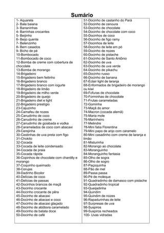 Sumário
1- Aquarela                                51-Docinho de castanho do Pará
2- Bala baiana                             52-Docinho de cenoura
3- Bananinhas                              53-Docinho de chocolate
4- Barrinhas crocantes                     54-Docinho de chocolate com coco
5- Beijinho                                55-Docinhos de coco
6- Beijo quente                            56-Docinho de figo ramy
7- Belenzinho                              57-Docinhos de leite
8- Bem casados                             58-Docinho de leite em pó
9- Bicho de pé                             59-Docinho de nozes
10-Bombocado                               60-Docinho de pistache
11-Bombocado de coco                       61-Docinho de Santo Antônio
12-Bomba de creme com cobertura de         62-Docinho de uva
chocolate                                  63-Docinho de uva verde
13-Bomba de morango                        64-Docinho de pikachu
14-Brigadeiro                              65-Docinho russo
15-Brigadeiro bem feitinho                 66-Docinho de banana
16-Brigadeiro branco                       67-Éclair light de laranja
17-Brigadeiro branco com iogurte           68-Enformados de brigadeiro de morango
18-Brigadeiro de limão                     ou kiwi
19-Brigadeiro de milho verde               69-Fofuras de chocolate
20-Brigadeiro de queijo                    70-Forminhas de chocolate
21-Brigadeiro diet e light                 71-Frutas carameladas
22-Brigadeiro prestígio                    72-Gominha
23-Cajuzinho                               73-Maçã do amor
24-Camafeu de nozes                        74-Macron (cocada alemã)
25-Canudinho de coco                       75-Maria mole
26-Canudinho de creme                      76-Marinheiro
27-Canudinho de goiabada e vodka           77-Melindre
28-Caramelados de coco com abacaxi         78-Mini fatia Florentina
29-Cerejinha                               79-Mini papo de anjo com caramelo
30-Cestinhas de uva preta com figo         80-Mini casadinho com creme de laranja e
31-Chokito                                 limão
32-Cocada                                  81-Misturinha
33-Cocada de leite condensado              82-Morango ao chocolate
34-Cocada de praia                         83-Moranguinho
35-Cocada rápida                           84-Moranguinho fantasia
36-Copinhos de chocolate com chantilly e   85-Olho de sogra
morango                                    86-Olho de sogro
37-Coquinho queimado                       87-Paçoquinha
38-Corujas                                 88-Pão de mel
39-Dadinho Bicolor                         89-Passa passa
40-Delícias de coco                        90-Pé de moleque
41-Delícias de passas                      91-Quadradinho de damasco com pistache
42-Docinhos brancos de maçã                92-Quadradinho tropical
43-Docinho crocante                        93-Queijadinha
44-Docinho crocante de pêra                94-Quindim
45-Docinho de abacaxi                      95-Quindim de nozes
46-Docinho de abacaxi e coco               96-Rapadurinhas de leite
47-Docinho de abacaxi glaçado              97-Surpresas de uva
48-Docinho de abóbora caramelado           98-Suspiros
49-Docinho de batata doce                  99-Suspiros recheados
50-Docinho de café                         100- Uvas vidradas
 