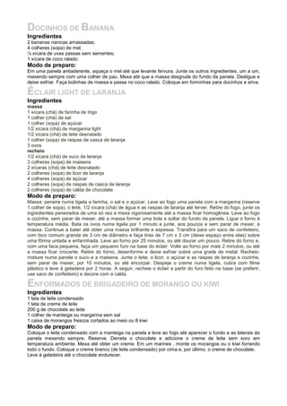 DOCINHOS DE BANANA
Ingredientes
2 bananas nanicas amassadas;
4 colheres (sopa) de mel;
½ xícara de uvas passas sem sementes;
1 xícara de coco ralado.
Modo de preparo:
Em uma panela antiaderente, aqueça o mel até que levante fervura. Junte os outros ingredientes, um a um,
mexendo sempre com uma colher de pau. Mexa até que a massa desgrude do fundo da panela. Desligue e
deixe esfriar. Faça bolinhas de massa e passe no coco ralado. Coloque em forminhas para docinhos e sirva.

ÉCLAIR LIGHT DE LARANJA
Ingredientes
massa
1 xícara (chá) de farinha de trigo
1 colher (chá) de sal
1 colher (sopa) de açúcar
1/2 xícara (chá) de margarina light
1/2 xícara (chá) de leite desnatado
1 colher (sopa) de raspas de casca de laranja
3 ovos
recheio
1/2 xícara (chá) de suco de laranja
3 colheres (sopa) de maisena
2 xícaras (chá) de leite desnatado
2 colheres (sopa) de licor de laranja
4 colheres (sopa) de açúcar
2 colheres (sopa) de raspas de casca de laranja
2 colheres (sopa) de calda de chocolate
Modo de preparo:
Massa: peneire numa tigela a farinha, o sal e o açúcar. Leve ao fogo uma panela com a margarina (reserve
1 colher de sopa), o leite, 1/2 xícara (chá) de água e as raspas de laranja até ferver. Retire do fogo, junte os
ingredientes peneirados de uma só vez e mexa vigorosamente até a massa ficar homogênea. Leve ao fogo
e cozinhe, sem parar de mexer, até a massa formar uma bola e soltar do fundo da panela. Ligue o forno à
temperatura média. Bata os ovos numa tigela por 1 minuto e junte, aos poucos e sem parar de mexer, à
massa. Continue a bater até obter uma massa brilhante e espessa. Transfira para um saco de confeiteiro,
com bico comum grande de 3 cm de diâmetro e faça tiras de 7 cm x 3 cm (deixe espaço entre elas) sobre
uma fôrma untada e enfarinhada. Leve ao forno por 25 minutos, ou até dourar um pouco. Retire do forno e,
com uma faca pequena, faça um pequeno furo na base do éclair. Volte ao forno por mais 2 minutos, ou até
a massa ficar crocante. Retire do forno, desenforme e deixe esfriar sobre uma grade de metal. Recheio:
misture numa panela o suco e a maisena. Junte o leite, o licor, o açúcar e as raspas de laranja e cozinhe,
sem parar de mexer, por 10 minutos, ou até encorpar. Despeje o creme numa tigela, cubra com filme
plástico e leve à geladeira por 2 horas. A seguir, recheie o éclair a partir do furo feito na base (se preferir,
use saco de confeiteiro) e decore com a calda.

ENFORMADOS DE BRIGADEIRO DE MORANGO OU KIWI
Ingredientes
1 lata de leite condensado
1 lata de creme de leite
200 g de chocolate ao leite
1 colher de manteiga ou margarina sem sal
1 caixa de morangos frescos cortados ao meio ou 8 kiwi
Modo de preparo:
Coloque o leite condensado com a manteiga na panela e leve ao fogo até aparecer o fundo e as laterais da
panela mexendo sempre. Reserve. Derreta o chocolate e adicione o creme de leite sem soro em
temperatura ambiente. Mexa até obter um creme. Em um marinex , monte os morangos ou o kiwi forrando
todo o fundo. Coloque o creme branco (de leite condensado) por cima e, por último, o creme de chocolate.
Leve à geladeira até o chocolate endurecer.
 