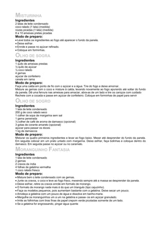 MISTURINHA
Ingredientes
2 latas de leite condensado
coco ralado (1 lata) (medida)
nozes picadas (1 lata) (medida)
8 a 10 ameixas pretas picadas
Modo de preparo:
• Leve todos os ingredientes ao fogo até aparecer o fundo da panela.
• Deixe esfriar.
• Enrole e passe no açúcar refinado.
• Coloque em forminhas.

OLHO DE SOGRA
Ingredientes
1 quilo de ameixas prestas
½ quilo de açúcar
½ coco ralado
4 gemas
açucar de confeiteiro
canela em rama
Modo de preparo:
Faça uma calda em ponto de fio com o açúcar e a água. Tire do fogo e deixe amornar.
Misture as gemas com o coco e misture à calda, levando novamente ao fogo apurando até soltar do fundo
da panela. Dê uma fervura nas ameixas para amaciar, abra-as de um lado e tire os caroços com cuidado
Recheie com a cocada e passe em açúcar de confeiteiro. Coloque em forminhas de papel para servir

OLHO DE SOGRO
Ingredientes
1 lata de leite condensado
200 g de coco ralado seco
1 colher de sopa de margarina sem sal
1 gema peneirada
½ colher de café de aroma de damasco (opcional)
3 gotas de corante amarelo (opcional)
açúcar para passar os doces
1 kg de damascos
Modo de preparo:
Misturar os quatro primeiros ingredientes e levar ao fogo baixo. Mexer até desprender do fundo da panela.
Em seguida colocar em um prato untado com margarina. Deixe esfriar, faça bolinhas e coloque dentro do
damasco. Em seguida passe no açúcar ou no caramelo.

MORANGUINHO FANTASIA
Ingredientes
1 lata de leite condensado
2 gemas
2 cravos da índia
4 folhas de gelatina vermelha
1 coco ralado fresco
Modo de preparo:
• Misture bem o leite condensado com as gemas.
• Junte os cravos, o coco e leve ao fogo fraco, mexendo sempre até a massa se desprender da panela.
• Deixe esfriar, retire os cravos enrole em formato de morango.
• O formato de morango nada mais é do que um triangulo (tipo cajuzinho).
• Faça os modelos pequenos, pois aumentam bastante com a gelatina. Deixe secar um pouco.
• Amoleça a gelatina com um pouco de água e dissolva em banho-maria.
• Mergulhe os moranguinhos um a um na gelatina e passe- os em açúcar granulado.
• Imite as folhinhas com tiras finas de papel crepom verde picotadas somente de um lado.
• Se a gelatina for engrossando, pingar água quente
 