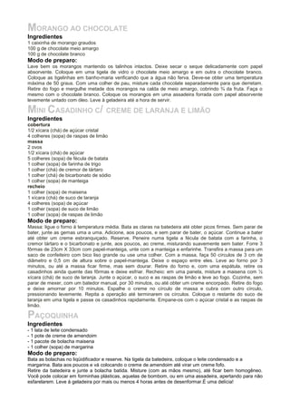 MORANGO AO CHOCOLATE
Ingredientes
1 caixinha de morango graudos
100 g de chocolate meio amargo
100 g de chocolate branco
Modo de preparo:
Lave bem os morangos mantendo os talinhos intactos. Deixe secar o seque delicadamente com papel
absorvente. Coloque em uma tigela de vidro o chocolate meio amargo e em outra o chocolate branco.
Coloque as tigelinhas em banho-maria verificando que a água não ferva. Deve-se obter uma temperatura
máxima de 50 graus. Com uma colher de pau, misture cada chocolate separadamente para que derretam.
Retire do fogo e mergulhe metade dos morangos na calda de meio amargo, cobrindo ¾ da fruta. Faça o
mesmo com o chocolate branco. Coloque os morangos em uma assadeira forrada com papel absorvente
levemente untado com óleo. Leve à geladeira até a hora de servir.

MINI CASADINHO C/ CREME DE LARANJA E LIMÃO
Ingredientes
cobertura
1/2 xícara (chá) de açúcar cristal
4 colheres (sopa) de raspas de limão
massa
2 ovos
1/2 xícara (chá) de açúcar
5 colheres (sopa) de fécula de batata
1 colher (sopa) de farinha de trigo
1 colher (chá) de cremor de tártaro
1 colher (chá) de bicarbonato de sódio
1 colher (sopa) de manteiga
recheio
1 colher (sopa) de maisena
1 xícara (chá) de suco de laranja
4 colheres (sopa) de açúcar
1 colher (sopa) de suco de limão
1 colher (sopa) de raspas de limão
Modo de preparo:
Massa: ligue o forno à temperatura média. Bata as claras na batedeira até obter picos firmes. Sem parar de
bater, junte as gemas uma a uma. Adicione, aos poucos, e sem parar de bater, o açúcar. Continue a bater
até obter um creme esbranquiçado. Reserve. Peneire numa tigela a fécula de batata com a farinha, o
cremor tártaro e o bicarbonato e junte, aos poucos, ao creme, misturando suavemente sem bater. Forre 3
fôrmas de 23cm X 33cm com papel-manteiga, unte com a manteiga e enfarinhe. Transfira a massa para um
saco de confeiteiro com bico liso grande ou use uma colher. Com a massa, faça 50 círculos de 3 cm de
diâmetro e 0,5 cm de altura sobre o papel-manteiga. Deixe o espaço entre eles. Leve ao forno por 3
minutos, ou até a massa ficar firme, mas sem dourar. Retire do forno e, com uma espátula, retire os
casadinhos ainda quente das fôrmas e deixe esfriar. Recheio: em uma panela, misture a maisena com ½
xícara (chá) de suco de laranja. Junte o açúcar, o suco e as raspas de limão e leve ao fogo. Cozinhe, sem
parar de mexer, com um batedor manual, por 30 minutos, ou até obter um creme encorpado. Retire do fogo
e deixe amornar por 10 minutos. Espalhe o creme no círculo de massa e cubra com outro círculo,
pressionando levemente. Repita a operação até terminarem os círculos. Coloque o restante do suco de
laranja em uma tigela e passe os casadinhos rapidamente. Empane-os com o açúcar cristal e as raspas de
limão.

PAÇOQUINHA
Ingredientes
- 1 lata de leite condensado
- 1 pote de creme de amendoim
- 1 pacote de bolacha maisena
- 1 colher (sopa) de margarina
Modo de preparo:
Bata as bolachas no liqüidificador e reserve. Na tigela da batedeira, coloque o leite condensado e a
margarina. Bata aos poucos e vá colocando o creme de amendoim até virar um creme fofo.
Retire da batedeira e junte a bolacha batida. Misture (com as mãos mesmo), até ficar bem homogêneo.
Você pode colocar em forminhas plásticas, aquelas de bombom, ou em uma assadeira, apertando para não
esfarelarem. Leve à geladeira por mais ou menos 4 horas antes de desenformar.É uma delícia!
 