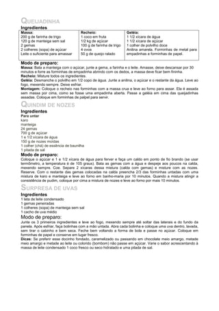 QUEIJADINHA
Ingredientes
Massa:                              Recheio:                    Geléia:
200 g de farinha de trigo           1 coco em fruta             1 1/2 xícara de água
120 g de manteiga sem sal           1/2 kg de açúcar            1 1/2 xícara de açúcar
2 gemas                             100 g de farinha de trigo   1 colher de polvilho doce
2 colheres (sopa) de açúcar         4 ovos                      Anilina amarela. Forminhas de metal para
Leite o suficiente para amassar     50 g de queijo ralado       empadinhas e forminhas de papel.

Modo de preparo:
Massa: Bata a manteiga com o açúcar, junte a gema, a farinha e o leite. Amasse, deixe descansar por 30
minutos e forre as forminhas de empadinha abrindo com os dedos, a massa deve ficar bem fininha.
Recheio: Misture todos os ingredientes.
Geléia: Desmanche o polvilho em 1/2 copo de água. Junte a anilina, o açúcar e o restante da água. Leve ao
fogo, mexendo sempre. Deixe esfriar.
Montagem: Coloque o recheio nas forminhas com a massa crua e leve ao forno para assar. Ela é assada
sem massa por cima, como se fosse uma empadinha aberta. Passe a geléia em cima das queijadinhas
assadas. Coloque em forminhas de palpel para servir.

QUINDIM DE NOZES
Ingredientes
Para untar
karo
manteiga
24 gemas
700 g de açúcar
1 e 1/2 xícara de água
150 g de nozes moídas
1 colher (chá) de essência de baunilha
1 pitada de sal
Modo de preparo:
Coloque o açúcar e 1 e 1/2 xícara de água para ferver e faça um caldo em ponto de fio brando (se usar
termômetro, a temperatura é de 105 graus). Bata as gemas com a água e despeje aos poucos na calda,
mexendo sempre. Coe. Separe 2 xícaras dessa mistura (calda com gemas) e misture com as nozes.
Reserve. Com o restante das gemas colocadas na calda preencha 2/3 das forminhas untadas com uma
mistura de karo e manteiga e leve ao forno em banho-maria por 10 minutos. Quando a mistura atingir a
consistência de pudim, coloque por cima a mistura de nozes e leve ao forno por mais 10 minutos.

SURPRESA DE UVAS
Ingredientes
1 lata de leite condensado
1 gemas peneiradas
1 colheres (sopa) de manteiga sem sal
1 cacho de uva médio
Modo de preparo:
Junte os 3 primeiros ingredientes e leve ao fogo, mexendo sempre até soltar das laterais e do fundo da
panela. Após esfriar, faça bolinhas com a mão untada. Abra cada bolinha e coloque uma uva dentro, lavada,
sem tirar o cabinho e bem seca. Feche bem voltando a forma de bola e passe no açúcar. Coloque em
forminhas de papel e conserve em lugar fresco.
Dicas: Se preferir esse docinho fondado, caramelizado ou passando em chocolate meio amargo, metade
meio amargo e metade ao leite ou colorido (bombom) não passe em açúcar. Varie o sabor acrescentando à
massa de leite condensado 1 coco fresco ou seco hidratado e uma pitada de sal.
 