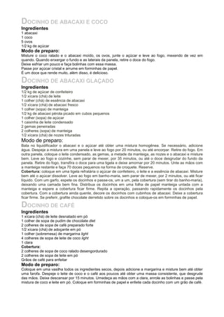 DOCINHO DE ABACAXI E COCO
Ingredientes
1 abacaxi
1 coco
5 ovos
1/2 kg de açúcar
Modo de preparo:
Misture o coco ralado e o abacaxi moído, os ovos, junte o açúcar e leve ao fogo, mexendo de vez em
quando. Quando enxergar o fundo e as laterais da panela, retire o doce do fogo.
Deixe esfriar um pouco e faça bolinhas com essa massa.
Passe por açúcar cristal e arrume em forminhas de papel.
É um doce que rende muito, além disso, é delicioso.
DOCINHO DE ABACAXI GLAÇADO
Ingredientes
1/2 kg de açúcar de confeiteiro
1/2 xícara (chá) de leite
1 colher (chá) de essência de abacaxi
1/2 xícara (chá) de abacaxi fresco
1 colher (sopa) de manteiga
1/2 kg de abacaxi pérola picado em cubos pequenos
1 colher (sopa) de açúcar
1 caixinha de leite condensado
2 gemas peneiradas
2 colheres (sopa) de manteiga
1/2 xícara (chá) de nozes trituradas
Modo de preparo:
Bata no liquidificador o abacaxi e o açúcar até obter uma mistura homogênea. Se necessário, adicione
água. Despeje a mistura em uma panela e leve ao fogo por 20 minutos, ou até encorpar. Retire do fogo. Em
outra panela, coloque o leite condensado, as gemas, a metade da manteiga, as nozes e o abacaxi e misture
bem. Leve ao fogo e cozinhe, sem parar de mexer, por 35 minutos, ou até o doce desgrudar do fundo da
panela. Retire do fogo, transfira o doce para uma tigela e deixe amornar por 20 minutos. Unte as mãos com
a manteiga restante e faça 70 doces pequenos na forma de croquete. Reserve.
Cobertura: coloque em uma tigela refratária o açúcar de confeiteiro, o leite e a essência de abacaxi. Misture
bem até o açúcar dissolver. Leve ao fogo em banho-maria, sem parar de mexer, por 2 minutos, ou até ficar
líquido. Com um garfo, espete os docinhos e passe-os, um a um, pela cobertura (sem tirar do banho-maria),
deixando uma camada bem fina. Distribua os docinhos em uma folha de papel manteiga untada com a
manteiga e espere a cobertura ficar firme. Repita a operação, passando rapidamente os docinhos pela
cobertura. Com a cobertura ainda quente, decore os docinhos com cubinhos de abacaxi. Deixe a cobertura
ficar firme. Se preferir, grafite chocolate derretido sobre os docinhos e coloque-os em forminhas de papel.
DOCINHO DE CAFÉ
Ingredientes
1 xícara (chá) de leite desnatado em pó
1 colher de sopa de pudim de chocolate diet
2 colheres de sopa de café preparado forte
1/2 xícara (chá) de adoçante em pó
1 colher (sobremesa) de margarina light
4 colheres de sopa de leite de coco light
1 clara
Cobertura:
2 colheres de sopa de coco ralado desengordurado
2 colheres de sopa de leite em pó
Grãos de café para enfeitar
Modo de preparo:
Coloque em uma vasilha todos os ingredientes secos, depois adicione a margarina e misture bem até obter
uma farofa. Despeje o leite de coco e o café aos poucos até obter uma massa consistente, que desgrude
das mãos. Deixe descansar por 15 minutos. Umedeça as mãos com a clara, enrole as bolinhas e passe pela
mistura de coco e leite em pó. Coloque em forminhas de papel e enfeite cada docinho com um grão de café.
 