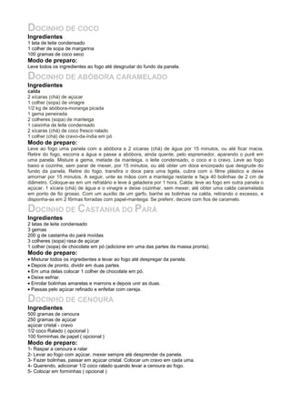 DOCINHO DE COCO
Ingredientes
1 lata de leite condensado
1 colher de sopa de margarina
100 gramas de coco seco
Modo de preparo:
Leve todos os ingredientes ao fogo até desgrudar do fundo da panela.
DOCINHO DE ABÓBORA CARAMELADO
Ingredientes
calda
2 xícaras (chá) de açúcar
1 colher (sopa) de vinagre
1/2 kg de abóbora-moranga picada
1 gema peneirada
2 colheres (sopa) de manteiga
1 caixinha de leite condensado
2 xícaras (chá) de coco fresco ralado
1 colher (chá) de cravo-da-índia em pó
Modo de preparo:
Leve ao fogo uma panela com a abóbora e 2 xícaras (chá) de água por 15 minutos, ou até ficar macia.
Retire do fogo, escorra a água e passe a abóbora, ainda quente, pelo espremedor, aparando o purê em
uma panela. Misture a gema, metade da manteiga, o leite condensado, o coco e o cravo. Leve ao fogo
baixo e cozinhe, sem parar de mexer, por 15 minutos, ou até obter um doce encorpado que desgrude do
fundo da panela. Retire do fogo, transfira o doce para uma tigela, cubra com o filme plástico e deixe
amornar por 15 minutos. A seguir, unte as mãos com a manteiga restante e faça 40 bolinhas de 2 cm de
diâmetro. Coloque-as em um refratário e leve à geladeira por 1 hora. Calda: leve ao fogo em outra panela o
açúcar, 1 xícara (chá) de água e o vinagre e deixe cozinhar, sem mexer, até obter uma calda caramelada
em ponto de fio grosso. Com um auxílio de um garfo, banhe as bolinhas na calda, retirando o excesso, e
disponha-as em 2 fôrmas forradas com papel-manteiga. Se preferir, decore com fios de caramelo.
DOCINHO DE CASTANHA DO PARÁ
Ingredientes
2 latas de leite condensado
3 gemas
200 g de castanha do pará moídas
3 colheres (sopa) rasa de açúcar
1 colher (sopa) de chocolate em pó (adicione em uma das partes da massa pronta).
Modo de preparo:
• Misturar todos os ingredientes e levar ao fogo até despregar da panela.
• Depois de pronto, dividir em duas partes.
• Em uma delas colocar 1 colher de chocolate em pó.
• Deixe esfriar.
• Enrolar bolinhas amarelas e marrons e depois unir as duas.
• Passas pelo açúcar refinado e enfeitar com cereja.
DOCINHO DE CENOURA
Ingredientes
500 gramas de cenoura
250 gramas de açúcar
açúcar cristal - cravo
1/2 coco Ralado ( opcional )
100 forminhas de papel ( opcional )
Modo de preparo:
1- Raspar a cenoura e ralar
2- Levar ao fogo com açúcar, mexer sempre até desprender da panela.
3- Fazer bolinhas, passar em açúcar cristal. Colocar um cravo em cada uma.
4- Querendo, adicionar 1/2 coco ralado quando levar a cenoura ao fogo.
5- Colocar em forminhas ( opcional )
 