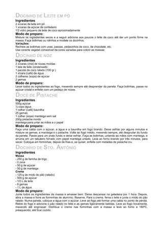 DOCINHO DE LEITE EM PÓ
Ingredientes
2 xícaras de leite em pó
1 xícaras de açúcar de confeiteiro
1/2 vidro pequeno de leite de coco aproximadamente
Modo de preparo:
Misture os ingredientes secos e a seguir adicione aos poucos o leite de coco até dar um ponto firme na
massa. Faça bolinhas ou rolinhos e modele os docinhos.
Variações:
Recheie as bolinhas com uvas, passas, pedacinhos de coco, de chocolate, etc.
Use corante vegetal comestível de cores variadas para colorir as massas
DOCINHO DE NOZ
Ingredientes
2 xícaras (chá) de nozes moídas
1 lata de leite condensado
1 pacote de coco ralado (100 gr.)
1 xícara (café) de água
2 colheres (sopa) de açúcar
2 gemas
Modo de preparo:
Levar todos os ingredientes ao fogo, mexendo sempre até desprender da panela. Faça bolinhas, passe no
açúcar cristal e enfeite com um pedaço de nozes.
DOCE DE PISTACHE
Ingredientes
500g açúcar
½ copo água
1 colher (café) baunilha
25 gemas
1 colher (sopa) manteiga sem sal
200g pistache moído
manteiga para untar as mãos e o papel
Modo de preparo:
Faça uma calda com o açúcar, a água e a baunilha em fogo brando. Deixe esfriar por alguns minutos e
misture as gemas, a manteiga e o pistache. Volte ao fogo médio, mexendo sempre, até desgrudar do fundo
da panela. Passe para um prato fundo e deixe esfriar. Faça as bolinhas, untando as mãos com manteiga, e
arrume em um tabuleiro forrado com papel manteiga untado. Leve ao forno brando por três minutos, para
secar. Coloque em forminhas, depois de frias e, se quiser, enfeite com metades de pistache cru.
DOCINHO DE STO. ANTÔNIO
Ingredientes
Massa
- 250 g de farinha de trigo
- 2 ovos
- 50 g de açúcar
- 50 g de manteiga
Creme
- 125 g de miolo de pão (ralado)
- 500 g de açúcar
- 1/2 L de leite
- 6 gemas
- 1 L de água
Modo de preparo:
Junte todos os ingredientes da massa e amasse bem. Deixe descansar na geladeira por 1 hora. Depois,
abra a massa e forre as forminhas de alumínio. Reserve. Para o creme, ferva o leite e junte o miolo do pão
ralado. Numa panela, coloque a água com o açúcar. Leve ao fogo até formar uma calda no ponto de pérola.
Retire do fogo e adicione o pão ralado no leite e as gemas ligeiramente batidas. Leve ao fogo novamente,
mexendo até engrossar. Distribua o creme nas forminhas com a massa e leve ao forno a 180ºC,
préaquecido, até ficar cozido.
 