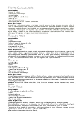 FRUTAS CARAMELADAS
Ingredientes
2 xícaras de açúcar
1 colher (sopa) de manteiga
1 xícara de água
1/2 colher (chá) de suco de limão
1 gema de ovo
1 lata de leite condensado
1/4 de colher (chá) de karo, corantes comestíveis
Modo de preparo:
Leve ao fogo o leite condensado e a manteiga, mexendo sempre, até que a massa comece a soltar do
fundo da panela. Despeje sobre um prato molhado e deixe esfriar. Prepare as frutinhas no formato desejado
(maçã, pêra, melância, laranja), de preferência com um dia de antecedência, para que sequem bem. Misture
o corante (na cor desejada) com a gema, o que permitirá uma melhor utilização. Faça uma calda com o
açúcar, a água e o karo até que comece a pegar cor. Acrescente o suco de limão (o que impedirá que a
calda açucare). Logo que começar a dourar, caramelize os doces.
MAÇÃ DO AMOR
Ingredientes
5 maçãs
5 palitos para sorvete
2 colheres (sopa) de glucose de milho
2 xícaras (chá) de açúcar
1/2 xícara (chá) de água
corante vermelho alimentício
Modo de preparo:
Lave e enxugue bem as maçãs. Espete o palito em uma das extremidades, junto ao cabinho. Leve ao fogo
baixo o açúcar, a água e a glucose mexendo até dissolver o açúcar. Deixe ferver por aproximadamente 10
minutos sem mexer até formar uma calda em ponto de fio duro. Retire do fogo e acrescente o corante
balançando levemente a panela. Coloque a panela em banho-maria. Pegue as maçãs pelo cabinho e passe
na calda. Coloque sobre mármore untado com óleo vegetal ou em papel impermeável.
MACRON
Ingredientes
6 claras
1/2kg de açúcar
1 colher (sopa) de farinha de trigo
1 colher (chá) de fermento em pó
1/2kg de coco seco ralado
1/2kg de chocolate meio amargo
Modo de preparo:
Leve ao fogo as claras com o açúcar até ferver. Retire do fogo e coloque o coco com a farinha e o fermento.
Deixe descansar por uns 5 minutos. Modele as cocadas e leve ao forno médio pré aquecido para assar até
ficarem douradas. Depois de frias, banhe as pontas das cocadas (no máximo até a metades) em chocolate
meio amargo derretido e frio.
Sugestão: Adicione na massa meia xícara (chá) de nozes, ameixas, cerejas, damascos ou mesmo
chocolate.
MARIA MOLE
Ingredientes
10 colheres (sopa) de açúcar de confeiteiro
5 claras
6 folhas de gelatina
1/2 xícara de água fervente
1 colher (chá) de essência de baunilha
100 g de coco ralado
Modo de preparo:
Umedeça a gelatina em água fria. Dissolva a gelatina com a 1/2 xícara de água fervente. Reserve.
Bata na batedeira o açúcar com as claras até ficar fofa, crescido e firme. Com a batedeira ainda ligada
acrescente a baunilha, e a gelatina dissolvida. Bata bem até os batedores fazer sucos na massa.
Prepare uma fôrma pincelando pouco óleo e polvilhando metade do coco. Coloque a massa e por cima
espalhe a outra metade do coco. Leve a geladeira até ficar firme.
Dica: Corte com faca molhada em água quente.
 
