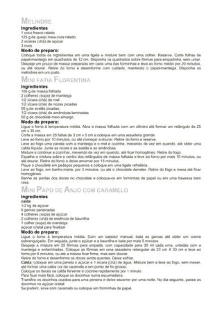 MELINDRE
Ingredientes
1 coco fresco ralado
125 g de queijo meia-cura ralado
2 xícaras (chá) de açúcar
3 ovos
Modo de preparo:
Coloque todos os ingredientes em uma tigela e misture bem com uma colher. Reserve. Corte folhas de
papel-manteiga em quadrados de 12 cm. Disponha os quadrados sobre fôrmas para empadinha, sem untar.
Despeje um pouco de massa preparada em cada uma das forminhas e leve ao forno médio por 20 minutos,
ou até dourar. Retire do forno e desenforme com cuidado, mantendo o papel-manteiga. Disponha os
melindres em um prato.
MINI FATIA FLORENTINA
Ingredientes
100 g de massa folhada
2 colheres (sopa) de manteiga
1/2 xícara (chá) de mel
1/2 xícara (chá) de nozes picadas
50 g de avelãs picadas
1/2 xícara (chá) de amêndoas laminadas
50 g de chocolate meio amargo
Modo de preparo:
Ligue o forno à temperatura média. Abra a massa folhada com um cilindro até formar um retângulo de 25
cm x 35 cm.
Corte a massa em 25 fatias de 3 cm x 5 cm e coloque em uma assadeira grande.
Leve ao forno por 10 minutos, ou até começar a dourar. Retire do forno e reserve.
Leve ao fogo uma panela com a manteiga e o mel e cozinhe, mexendo de vez em quando, até obter uma
calda líquida. Junte as nozes e as avelãs e as amêndoas.
Misture e continue a cozinhar, mexendo de vez em quando, até ficar homogêneo. Retire do fogo.
Espalhe a mistura sobre o centro dos retângulos de massa folhada e leve ao forno por mais 10 minutos, ou
até dourar. Retire do forno e deixe amornar por 15 minutos.
Pique o chocolate em pedaços pequenos e coloque em uma tigela refratária.
Leve ao fogo, em banho-maria, por 3 minutos, ou até o chocolate derreter. Retire do fogo e mexa até ficar
homogêneo.
Banhe as pontas dos doces no chocolate e coloque-os em forminhas de papel ou em uma travessa bem
rasa.
MINI PAPO DE ANJO COM CARAMELO
Ingredientes
calda
1/2 kg de açúcar
6 gemas peneiradas
4 colheres (sopa) de açúcar
2 colheres (chá) de essência de baunilha
1 colher (sopa) de manteiga
açúcar cristal para finalizar
Modo de preparo:
Ligue o forno à temperatura média. Com um batedor manual, bata as gemas até obter um creme
esbranquiçado. Em seguida, junte o açúcar e a baunilha e bata por mais 5 minutos.
Despeje a mistura em 25 fôrmas para empada, com capacidade para 30 ml cada uma, untadas com a
manteiga e enfarinhadas. Coloque as fôrmas em uma assadeira retangular de 23 cm X 33 cm e leve ao
forno por 6 minutos, ou até a massa ficar firme, mas sem dourar.
Retire do forno e desenforme os doces ainda quentes. Deixe esfriar.
Calda: coloque em uma panela o açúcar e 1 xícara (chá) de água. Misture bem e leve ao fogo, sem mexer,
até formar uma calda cor de caramelo e em ponto de fio grosso.
Coloque os doces na calda fervente e cozinhe rapidamente por 1 minuto.
Para ficar mais fácil, coloque os docinhos numa escumadeira.
Transfira os docinhos cozidos para uma peneira e deixe escorrer por uma noite. No dia seguinte, passe os
docinhos no açúcar cristal.
Se preferir, sirva com caramelo ou coloque em forminhas de papel.
 